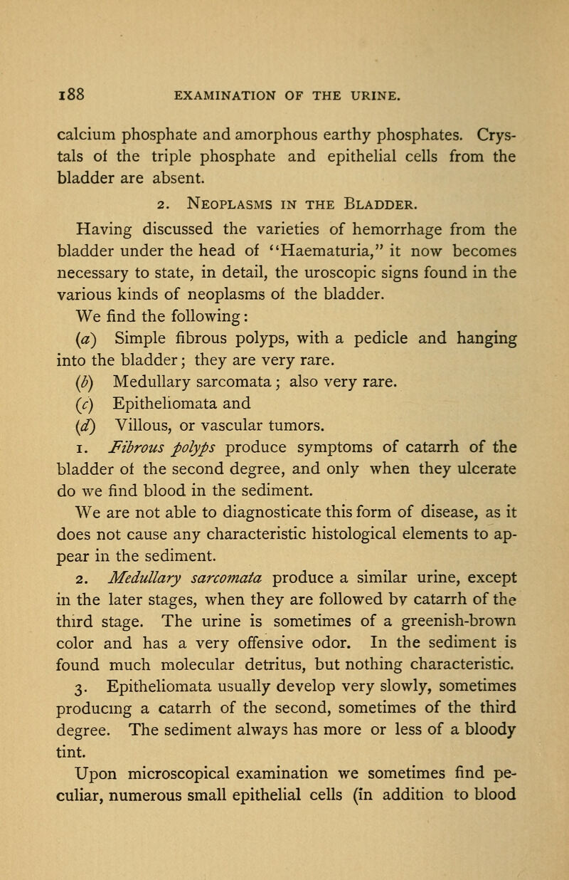 calcium phosphate and amorphous earthy phosphates. Crys- tals of the triple phosphate and epitheUal cells from the bladder are absent. 2. Neoplasms in the Bladder. Having discussed the varieties of hemorrhage from the bladder under the head of *'Haematuria, it now becomes necessary to state, in detail, the uroscopic signs found in the various kinds of neoplasms of the bladder. We find the following: (a) Simple fibrous polyps, with a pedicle and hanging into the bladder; they are very rare. (^) Medullary sarcomata; also very rare. (c) Epitheliomata and (d) Villous, or vascular tumors. 1. Fibrous polyps produce symptoms of catarrh of the bladder of the second degree, and only when they ulcerate do we find blood in the sediment. We are not able to diagnosticate this form of disease, as it does not cause any characteristic histological elements to ap- pear in the sediment. 2. Medullary sarco?fiata produce a similar urine, except in the later stages, when they are followed bv catarrh of the third stage. The urine is sometimes of a greenish-brown color and has a very offensive odor. In the sediment is found much molecular detritus, but nothing characteristic. 3. Epitheliomata usually develop very slowly, sometimes producing a catarrh of the second, sometimes of the third degree. The sediment always has more or less of a bloody tint. Upon microscopical examination we sometimes find pe- culiar, numerous small epithelial cells (in addition to blood