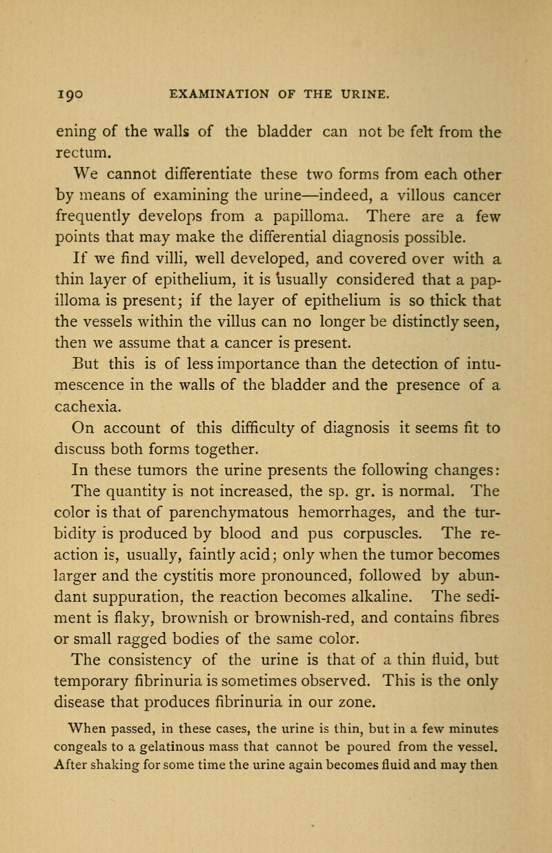 ening of the walls of the bladder can not be felt from the rectum. We cannot differentiate these two forms from each other by means of examining the urine—indeed, a villous cancer frequently develops from a papilloma. There are a few points that may make the differential diagnosis possible. If we find villi, well developed, and covered over with a thin layer of epitheHum, it is usually considered that a pap- illoma is present; if the layer of epithelium is so thick that the vessels within the villus can no longer be distinctly seen, then we assume that a cancer is present. But this is of less importance than the detection of intu- mescence in the walls of the bladder and the presence of a cachexia. On account of this difficulty of diagnosis it seems fit to discuss both forms together. In these tumors the urine presents the following changes: The quantity is not increased, the sp. gr. is normal. The color is that of parenchymatous hemorrhages, and the tur- bidity is produced by blood and pus corpuscles. The re- action is, usually, faintly acid; only when the tumor becomes larger and the cystitis more pronounced, followed by abun- dant suppuration, the reaction becomes alkaline. The sedi- ment is flaky, brownish or brownish-red, and contains fibres or small ragged bodies of the same color. The consistency of the urine is that of a thin fluid, but temporary fibrinuria is sometimes observed. This is the only disease that produces fibrinuria in our zone. When passed, in these cases, the urine is thin, but in a few minutes congeals to a gelatinous mass that cannot be poured from the vessel. After shaking for some time the urine again becomes fluid and may then