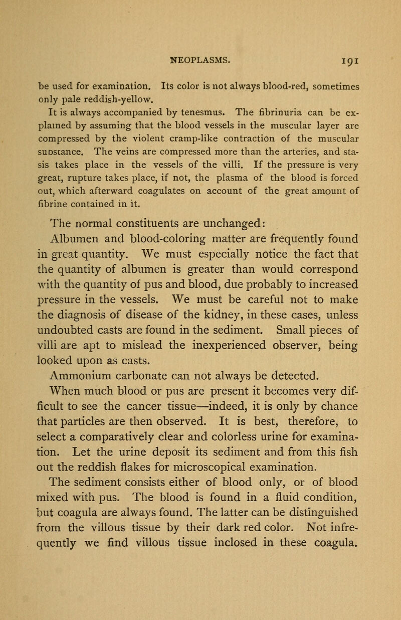 be used for examination. Its color is not always blood-red, sometimes only pale reddish-yellow. It is always accompanied by tenesmus. The fibrinuria can be ex- plamed by assuming that the blood vessels in the muscular layer are compressed by the violent cramp-like contraction of the muscular suDstance. The veins are compressed more than the arteries, and sta- sis takes place in the vessels of the villi. If the pressure is very great, rupture takes place, if not, the plasma of the blood is forced out, which afterward coagulates on account of the great amount of fibrine contained in it. The normal constituents are unchanged: Albumen and blood-coloring matter are frequently found in great quantity. We must especially notice the fact that the quantity of albumen is greater than would correspond with the quantity of pus and blood, due probably to increased pressure in the vessels. We must be careful not to make the diagnosis of disease of the kidney, in these cases, unless undoubted casts are found in the sediment. Small pieces of villi are apt to mislead the inexperienced observer, being looked upon as casts. Ammonium carbonate can not always be detected. When much blood or pus are present it becomes very dif- ficult to see the cancer tissue—indeed, it is only by chance that particles are then observed. It is best, therefore, to select a comparatively clear and colorless urine for examina- tion. Let the urine deposit its sediment and from this fish out the reddish flakes for microscopical examination. The sediment consists either of blood only, or of blood mixed with pus. The blood is found in a fluid condition, but coagula are always found. The latter can be distinguished from the villous tissue by their dark red color. Not infre- quently we find villous tissue inclosed in these coagula.