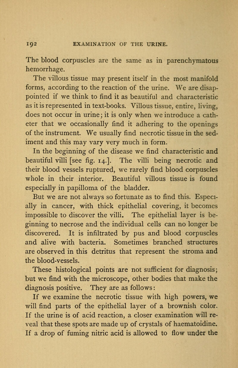 The blood corpuscles are the same as in parenchymatous hemorrhage. The villous tissue may present itself in the most manifold forms, according to the reaction of the urine. We are disap- pointed if we think to find it as beautiful and characteristic as it is represented in text-books. Villous tissue, entire, living, does not occur in urine; it is only when we introduce a cath- eter that we occasionally find it adhering to the openings of the instrument. We usually find necrotic tissue in the sed- iment and this may vary very much in form. In the beginning of the disease we find characteristic and beautiful villi [see fig. 14.]. The villi being necrotic and their blood vessels ruptured, we rarely find blood corpuscles whole in their interior. Beautiful villous tissue is found especially in papilloma of the bladder. But we are not always so fortunate as to find this. Especi- ally in cancer, with thick epithelial covering, it becomes impossible to discover the villi. The epithelial layer is be- ginning to necrose and the individual cells can no longer be discovered. It is infiltrated by pus and blood corpuscles and alive with bacteria. Sometimes branched structures are observed in this detritus that represent the stroma and the blood-vessels. These histological points are not sufficient for diagnosis; but we find with the microscope, other bodies that make the diagnosis positive. They are as follows: If we examine the necrotic tissue with high powers, we will find parts of the epithelial layer of a brownish color. If the urine is of acid reaction, a closer examination will re- veal that these spots are made up of crystals of haematoidine. If a drop of fuming nitric acid is allowed to flow under the
