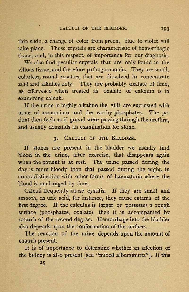 thin slide, a change of color from green, blue to violet will take place. These crystals are characteristic of hemorrhagic tissue, and, in this respect, of importance for our diagnosis. We also find peculiar crystals that are only found in the villous tissue, and therefore pathognomonic. They are small, colorless, round rosettes, that are dissolved in concentrate acid and alkalies only. They are probably oxalate of lime, as effervesce when treated as oxalate of calcium is in examining calculi. If the urine is highly alkaline the villi are encrusted with urate of ammonium and the earthy phosphates. The pa- tient then feels as if gravel were passing through the urethra, and usually demands an examination for stone. 3. Calculi of the Bladder. If stones are present in the bladder we usually find blood in the urine, after exercise, that disappears again when the patient is at rest. The urine passed during the day is more bloody than that passed during the night, in contradistinction with other forms of haematuria where the blood is unchanged by time. Calculi frequently cause cystitis. If they are small and smooth, as uric acid, for instance, they cause catarrh of the first degree. If the calculus is larger or possesses a rough surface (phosphates, oxalate), then it is accompanied by catarrh of the second degree. Hemorrhage into the bladder also depends upon the conformation of the surface. The reaction of the urine depends upon the amount of catarrh present. It is of importance to determine whether an affection of the kidney is also present [see mixed albuminuria]. If this 25