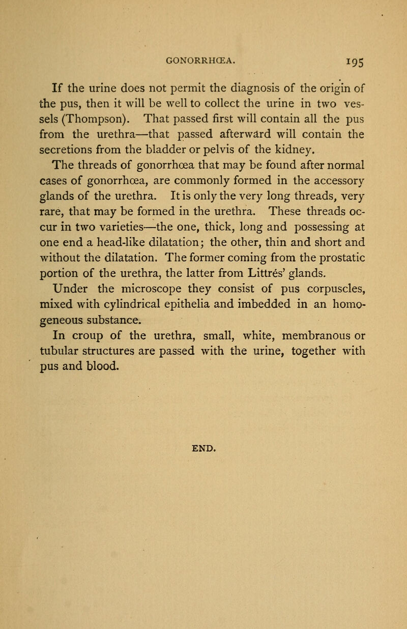 If the urine does not permit the diagnosis of the origin of the pus, then it will be well to collect the urine in two ves- sels (Thompson). That passed first will contain all the pus from the urethra—that passed afterward will contain the secretions from the bladder or pelvis of the kidney. The threads of gonorrhoea that may be found after normal cases of gonorrhoea, are commonly formed in the accessory glands of the urethra. It is only the very long threads, very rare, that may be formed in the urethra. These threads oc- cur in two varieties—the one, thick, long and possessing at one end a head-like dilatation; the other, thin and short and without the dilatation. The former coming from the prostatic portion of the urethra, the latter from Littres' glands. Under the microscope they consist of pus corpuscles, mixed with cylindrical epithelia and imbedded in an homo- geneous substance. In croup of the urethra, small, white, membranous or tubular structures are passed with the urine, together with pus and blood. END.