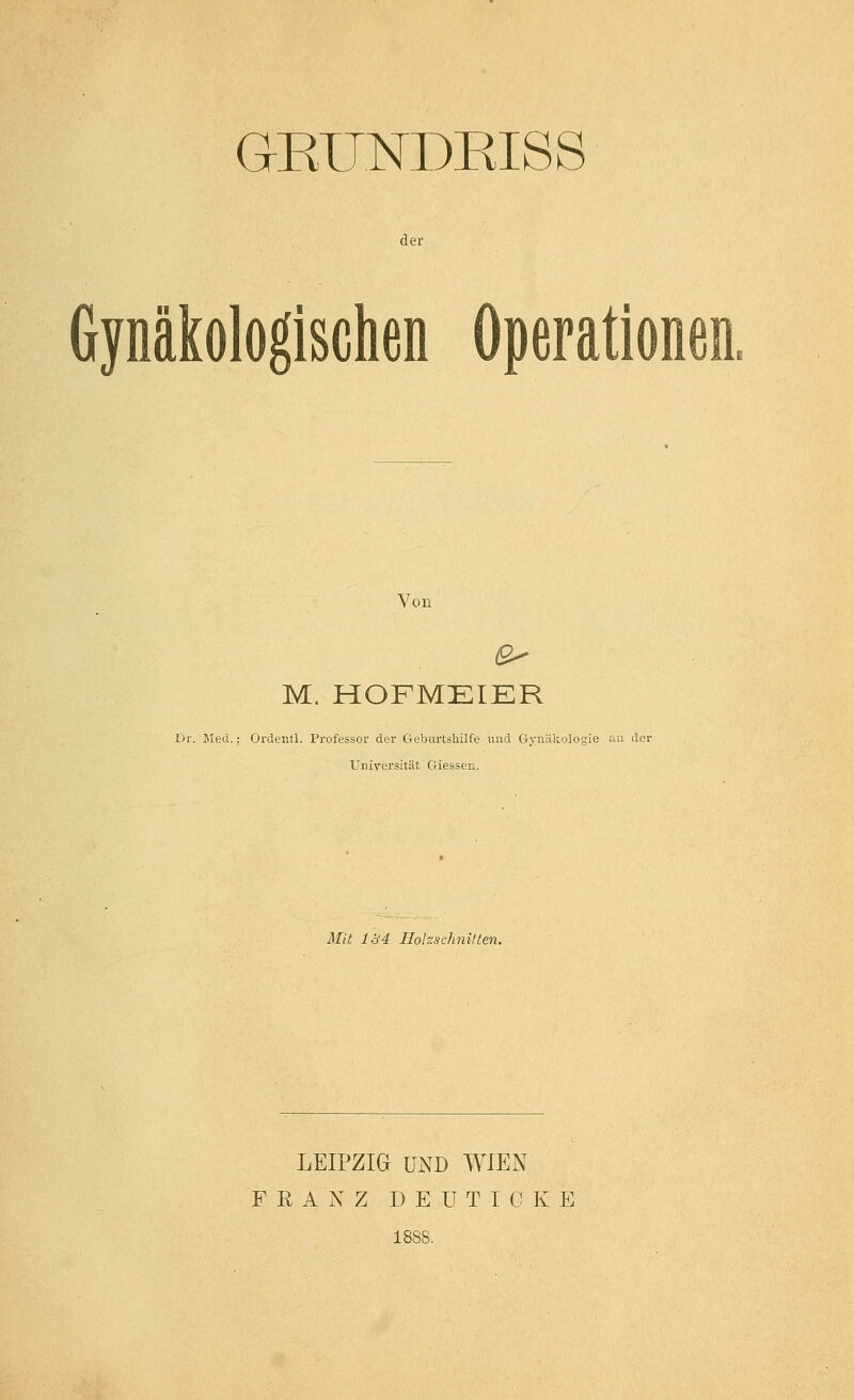 GKUNDRISS der Gynäkologischen Operationen. Von M. HOFMEIER liv. Med.; Ordentl. Professor der Geburtshilfe und Gynäkologie rai der UDiversität Giessen. AHt 1Ü4 Holzschnitten. LEIPZIG UND WIEN FRANZ D E U TI C K E 188S.