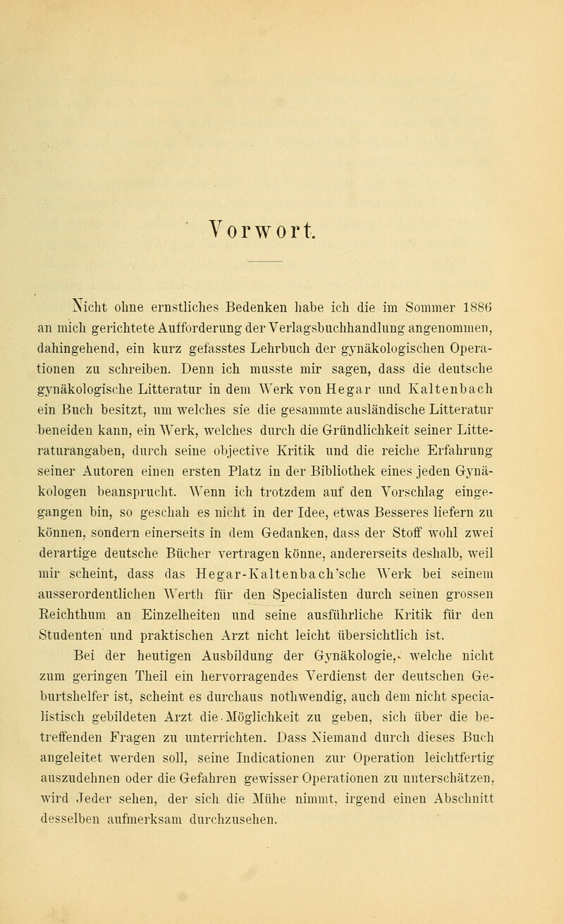 Vorwort. Nicht ohne ernstliches Bedenken habe ich die im Sommer 1886 an mich gerichtete Aufforderung der Verlagsbuchhandlung angenommen, dahingehend, ein kurz gefasstes Lehrbuch der gynäkologischen Opera- tionen zu schreiben. Denn ich musste mir sagen, dass die deutsche gynäkologische Litteratur indem Werk von Hegar und Kaltenbach ein Buch besitzt, um welches sie die gesammte ausländische Litteratur beneiden kann, ein Werk, welches durch die Gründlichkeit seiner Litte- raturangaben, durch seine objective Kritik und die reiche Erfahrung seiner Autoren eiuen ersten Platz in der Bibliothek eines jeden G-ynä- kologen beansprucht. Wenn ich trotzdem auf den Vorschlag einge- gangen bin, so geschah es nicht in der Idee, etwas Besseres liefern zu können, sondern einerseits in dem Gedanken, dass der Stoff wohl zwei derartige deutsche Bücher vertragen könne, andererseits deshalb, weil mir scheint, dass das Hegar-Kaltenbach'sche Werk bei seinem ausserordentlichen Werth für den Specialisten durch seinen grossen Eeichthum an Einzelheiten und seine ausführliche Kritik für den Studenten und praktischen Arzt nicht leicht übersichtlich ist. Bei der heutigen Ausbildung der Gynäkologie,- welche nicht zum geringen Theil ein hervorragendes Verdienst der deutschen Ge- burtshelfer ist, scheint es durchaus nothwendig, auch dem nicht specia- listisch gebildeten Arzt die Möglichkeit zu geben, sich über die be- treffenden Fragen zu unterrichten. Dass Niemand durch dieses Buch angeleitet werden soll, seine Indicationen zur Operation leichtfertig auszudehnen oder die Gefahren gewisser Operationen zu unterschätzen, wird Jeder sehen, der sich die Mühe nimmt, irgend einen Abschnitt desselben aufmerksam durchzusehen.