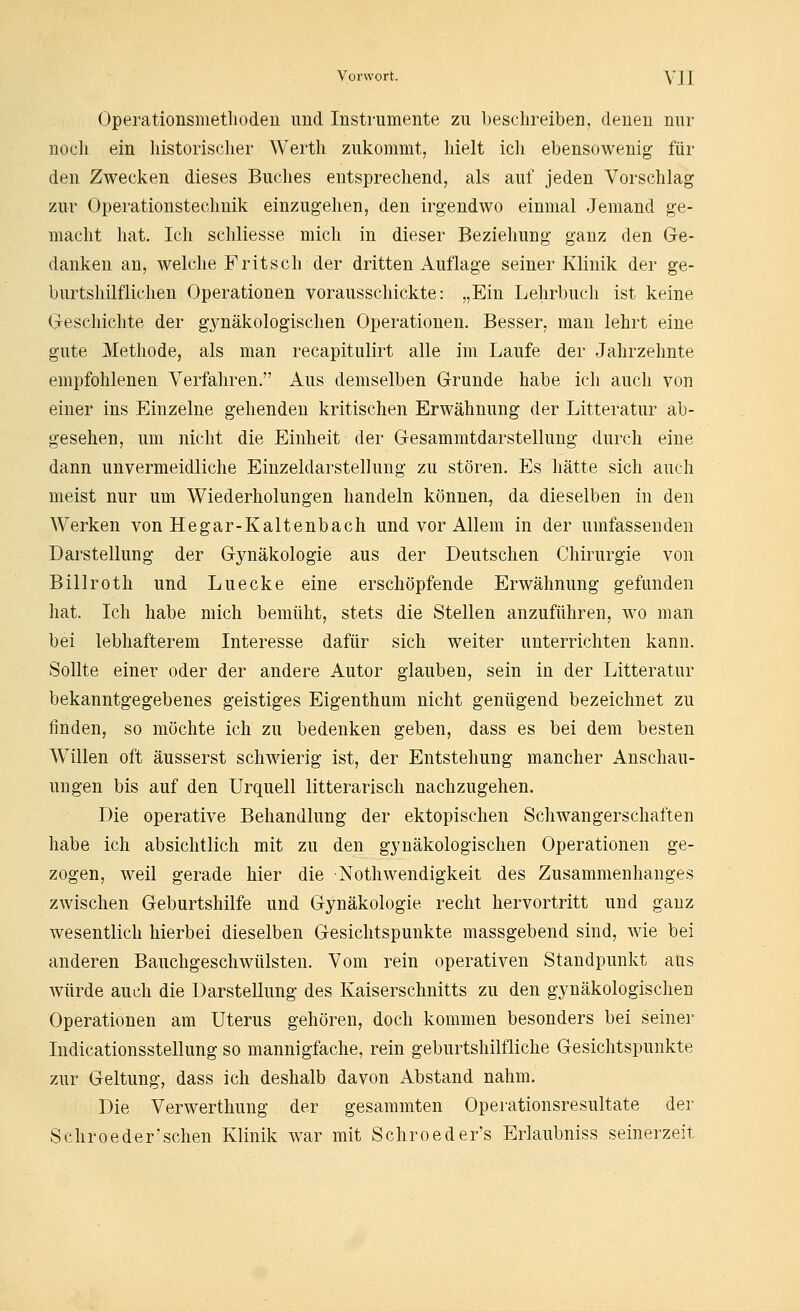 Operationsmetlioden und Instrumente zu beschreiben, denen nur noch ein historischer Werth zukommt, hielt icli ebensowenig für den Zwecken dieses Buclies entsprechend, als auf jeden Vorschlag zur Operationsteclmik einzugehen, den irgendwo einmal Jemand ge- macht hat. Ich schliesse mich in dieser Beziehung ganz den Ge- danken an, welche Fritsch der dritten Auflage seiner Klinik der ge- burtshilflichen Operationen vorausschickte: „Ein Lehrbuch ist keine Geschichte der gynäkologischen Operationen. Besser, man lehrt eine gute Methode, als man recapitulirt alle im Laufe der Jahrzehnte empfohlenen Verfahren. Aus demselben Grunde habe ich auch von einer ins Einzelne gehenden kritischen Erwähnung der Litteratur ab- gesehen, um nicht die Einheit der Gesammtdarstellung durch eine dann unvermeidliche Einzeldarstellung zu stören. Es hätte sich auch meist nur um Wiederholungen handeln können^ da dieselben in den Werken von Hegar-Kaltenbach und vor Allem in der umfassenden Darstellung der Gynäkologie aus der Deutschen Chirurgie von Billroth und Luecke eine erschöpfende Erwähnung gefunden hat. Ich habe mich bemüht, stets die Stellen anzuführen, wo man bei lebhafterem Interesse dafür sich weiter unterrichten kann. Sollte einer oder der andere Autor glauben, sein in der Litteratur bekanntgegebenes geistiges Eigenthum nicht genügend bezeichnet zu finden, so möchte ich zu bedenken geben, dass es bei dem besten Willen oft äusserst schwierig ist, der Entstehung mancher Anschau- ungen bis auf den Urquell litterarisch nachzugehen. Die operative Behandlung der ektopischen Schwangerschaften habe ich absichtlich mit zu den gynäkologischen Operationen ge- zogen, weil gerade hier die Nothwendigkeit des Zusammenhanges zwischen Geburtshilfe und Gynäkologie recht hervortritt und ganz wesentlich hierbei dieselben Gesichtspunkte massgebend sind, wie bei anderen Bauchgeschwülsten. Vom rein operativen Standpunkt aus würde auch die Darstellung des Kaiserschnitts zu den gynäkologischen Operationen am Uterus gehören, doch kommen besonders bei seiner Indicationsstellung so mannigfache, rein geburtshilfliche Gesichtspunkte zur Geltung, dass ich deshalb davon Abstand nahm. Die Verwerthung der gesammten Opeiationsresultate der Schfoeder'schen Klinik war mit Schroeder's Erlaubniss seinerzeit