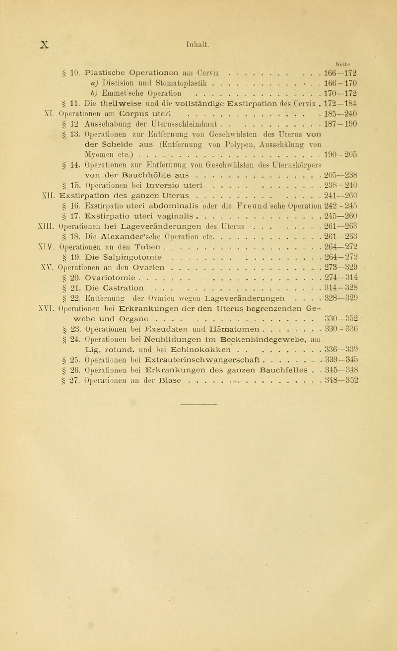 Sc-itc § 10. Plastische Operationen am Cervix 166—172 a) Liseision und Stomatoplastik • . . 166 — 170 h) Emmet'selie Operation 170—172 § 11. Die theilweise und die vollständige Exstirpation des Cervix . 172—184 XI. Operationen am Corpus uteri 185—240 § 12 Ausseilabung der Uterusselüeimhaut 187—190 § Ib. Operationen zur Entfernung von Greseliwülsten des Uterus von der Scheide aus (Entfernung von Polypen, Ausseliälung von Myomen etc.) 190-205 § 14. Operationen zur Entfernung von Gresehwülsten des Uteruskörpers . von der Bauchhöhle aus 205—238 § 15. Operationen bei Inversio uteri 288 - 240 Xll. Exstirpation des ganzen Uterus 241—260 § 16. Exstirpatio uteri abdominalis oder die Freund'selie Operation 242-245 § 17. Exstirpatio uteri vaginalis 245—260 XIII. Operationen bei Lageveränderungen des Uterus 261—263 § 18. Die Alexander'sclie Operation ete 261—263 XIV. Operationen an den Tuben 264—272 § 19. Die Salpingotomie ; 264-272 XV. Operationen an den Ovarien 273—329 § 20. Ovariotomie 274—314 § 21. Die Castration 314-328 § 22. Entfernung der Ovarien wegen Lageveränderungen .... 328—329 XVI. Operationen bei Erkrankungen der den Uterus begrenzenden Ge- webe und Organe 330—852 § 23. Operationen bei Exsudaten und Hämatomen 330 - 336 § 24. Operationen bei Neubildungen im Beckenbindegewebe, am Lig. rotund. und bei Echinokokken 336—339 § 25. Operationen bei Extrauterinsch-wangerschaft 339—345 § 26. Operationen bei Erkrankungen des ganzen Bauchfelles . . 345—348 § 27. Operationen an der Blase .^ 348—352