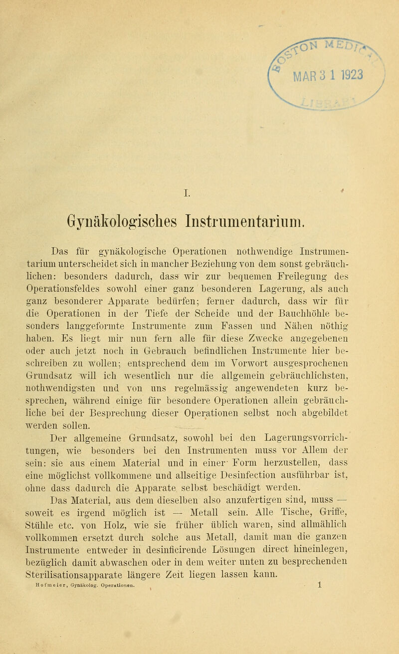 y '^ MAR 3 1 1923 ^o^ Gynäkologisches InstrumentariiiDi. Das für gynäkologische Operationen nothwendige Instrumen- tarium unterscheidet sich in mancher Beziehung von dem sonst gebräuch- lichen: besonders dadurch, dass wir zur bequemen Freilegung des Operationsfeldes sowohl einer ganz besonderen Lagerung, als auch ganz besonderer Apparate bedürfen; ferner dadurch, dass wir für die Operationen in der Tiefe der Scheide und der Bauchhöhle be- sonders langgeformte Instrumente zum Fassen und Nähen nöthig haben. Es liegt mir nun fern alle für diese Zwecke angegebenen oder auch jetzt noch in Gebrauch befindlichen Instrumente hier be- schreiben zu wollen; entsprechend dem im Vorwort ausgesprochenen Grundsatz will ich wesentlich nur die allgemein gebräuchlichsten, nothwendigsten und von uns regelmässig angewendeten kurz be- sprechen, während einige für besondere Operationen allein gebräuch- liche bei der Besprechung dieser Operationen selbst noch abgebildet werden sollen. Der allgemeine Grundsatz, sowohl bei den Lagerungsvorrich- tungen, wie besonders bei den Instrumenten muss vor Allem der sein: sie aus einem Material und in einer- Form herzustellen, dass eine möglichst vollkommene und allseitige Desinfection ausführbar ist, ohne dass dadurch die Apparate selbst beschädigt werden. Das Material, aus dem dieselben also anzufertigen sind, muss — soweit es irgend möglich ist — Metall sein. Alle Tische, Griffe, Stühle etc. von Holz, wie sie früher üblich waren, sind allmählich vollkommen ersetzt durch solche aus Metall, damit man die ganzen Instrumente entweder in desinficirende Lösungen direct hineinlegen, bezüglich damit abwaschen oder in dem weiter unten zu besprechenden Sterilisationsapparate längere Zeit liegen lassen kann. Hofmeier, Gynäkolog. Operationea. • J.