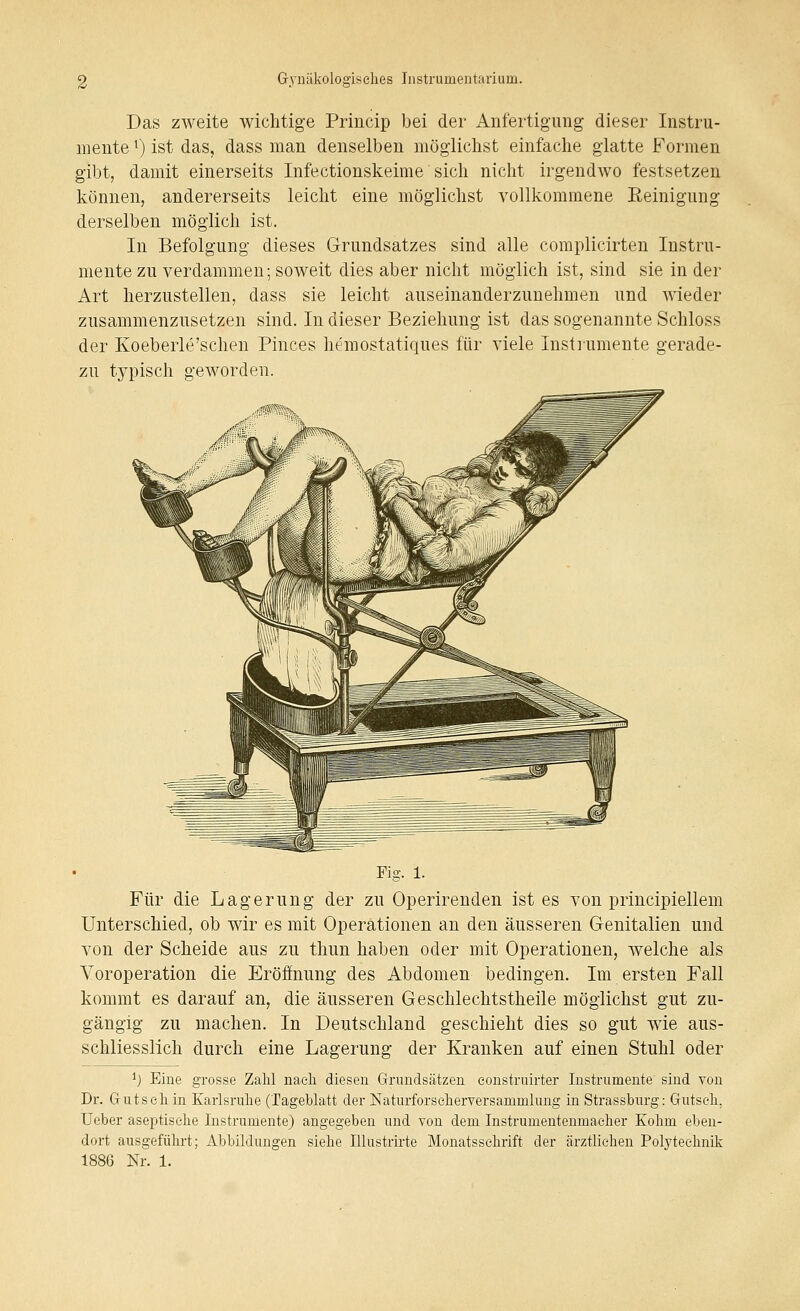 Das zweite wichtige Princip bei der Anfertigung dieser Instru- mente ^) ist das, dass man denselben möglichst einfache glatte Formen gibt, damit einerseits Infectionskeime sich nicht irgendwo festsetzen können, andererseits leicht eine möglichst vollkommene Reinigung derselben möglich ist. In Befolgung dieses Grundsatzes sind alle complicirten Instru- mente zu verdammen; soweit dies aber nicht möglich ist, sind sie in der Art herzustellen, dass sie leicht auseinanderzunehmen und wieder zusammenzusetzen sind. In dieser Beziehung ist das sogenannte Schloss der Koeberle'schen Pinces hemostatiques für viele Instrumente gerade- zu typisch geworden. Fig. 1. Für die Lagerung der zu Operirenden ist es von principiellem Unterschied, ob wir es mit Operationen an den äusseren Genitalien und von der Scheide aus zu thun haben oder mit Operationen, welche als Yoroperation die Eröffnung des Abdomen bedingen. Im ersten Fall kommt es darauf an, die äusseren Geschlechtstheile möglichst gut zu- gängig zu machen. In Deutschland geschieht dies so gut wie aus- schliesslich durch eine Lagerung der Kranken auf einen Stuhl oder ^) Eine grosse Zahl naeh diesen Grundsätzen eonstruirter Instrumente sind von Dr. Guts eil in Karlsruhe (Tageblatt der NaturforselierYersammlung in Strassburg: Gutseh. Ueber aseptische Instrumente) angegeben und von dem Instrumentenmaeher Kohm eben- dort ausgeführt; Abbildungen siehe lUustrirte Monatsschrift der ärztlichen Polyteehnik 1886 Nr. 1.
