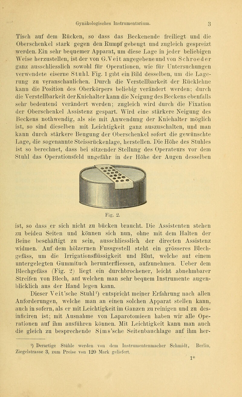 Tisch auf dem Rücken, so dass das Beckenende freiliegt und die Oberschenkel stark gegen den Eumpf gebeugt und zugleich gespreizt wei^den. Ein sehr bequemer Apparat, um diese Lage in jeder beliebigen Weise herzustellen, ist der von G-.Veit angegebene und von Schroeder ganz ausschliesslich sowohl für Operationen, wie für Untersuchungen verwendete eiserne Stuhl. Fig. 1 gibt ein Bild desselben, um die Lage- rung zu veranschaulichen. Durch die Verstellbarkeit der Eücklehne kann die Position des Oberkörpers beliebig verändert werden; durch die Verstellbarkeit der Kniehalter kann die Neigung des Beckens ebenfalls sehr bedeutend verändert werden; zugleich wird durch die Fixation der Oberschenkel Assistenz gespart. Wird eine stärkere Neigung des Beckens nothwendig, als sie mit Anwendung der Kniehalter möglich ist, so sind dieselben mit Leichtigkeit ganz auszuschalten, und man kann durch stärkere Beugung der Oberschenkel sofort die gewünschte Lage, die sogenannte Steissrückenlage, herstellen. Die Höhe des Stuhles ist so berechnet, dass bei sitzender Stellung des Operateurs vor dem Stuhl das Operationsfeld ungefähr in der Höhe der Augen desselben Fig. 2. ist, so dass er sich nicht zu bücken braucht. Die Assistenten stehen zu beiden Seiten und können sich nun, ohne mit dem Halten der Beine beschäftigt zu sein, ausschliesslich der directen Assistenz widmen. Auf dem hölzernen Fussgestell steht ein grösseres Blech- gefäss, um die Irrigationsflüssigkeit und Blut, welche aut einem untergelegten Gummituch herunterfliessen, aufzunehmen. Ueber dem Blechgefäss (Fig. 2) liegt ein. durchbrochener, leicht abnehmbarer Streifen von Blech, auf welchen man sehr bequem Instrumente augen- blicklich aus der Hand legen kann. Dieser Veit'sehe Stuhl') entspricht meiner Erfahrung nach allen Anforderungen, welche man an einen solchen Apparat stellen kann, auch in sofern, als er mit Leichtigkeit im Ganzen zu reinigen und zu des- inficiren ist; mit Ausnahme von Laparotomieen haben wir alle Ope- rationen auf ihm ausführen können. Mit Leichtigkeit kann man auch die gleich zu besprechende Sims'sche Seitenbauchlage auf ihm her- ^) Derartige Stülile werden von dem Instrumentenmaclier Selimidt, Berlin, Ziegelstrasse 3, zum Preise von 120 Mark geliefert. 1*