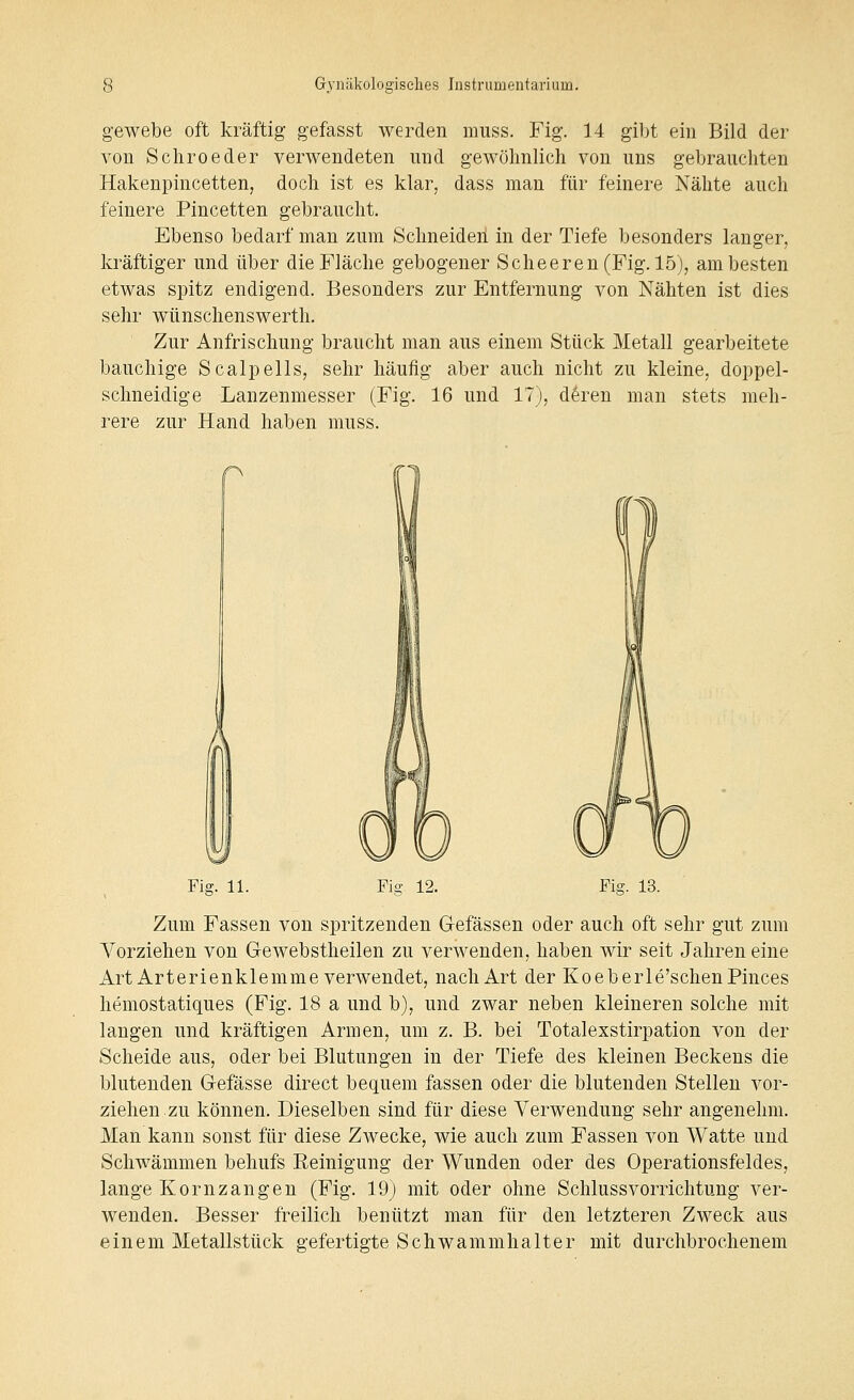 gewebe oft kräftig gefasst werden muss. Fig. 14 gibt ein Bild der von Scliroeder verwendeten nnd gewölmlich von uns gebrauchten Hakenpincetten, doch ist es klar, dass man für feinere Nähte auch feinere Pincetten gebraucht. Ebenso bedarf man zum Schneiden in der Tiefe besonders langer, kräftiger und über die Fläche gebogener Scheeren(Fig. 15), am besten etwas spitz endigend. Besonders zur Entfernung von Nähten ist dies sehr wünschenswerth. Zur Anfrischung braucht man aus einem Stück Metall gearbeitete bauchige Scalpells, sehr häufig aber auch nicht zu kleine, doppel- schneidige Lanzenmesser (Fig. 16 und 17), d^ren man stets meh- rere zur Hand haben muss. Fiff. 11. Fii? 12. Fig. 13. Zum Fassen von spritzenden Gefässen oder auch oft sehr gut zum Vorziehen von Gewebstheilen zu verwenden, haben wir seit Jahren eine Art Arterienklemme verwendet, nach Art der Koeberle'schenPinces hemostatiques (Fig. 18 a und b), und zwar neben kleineren solche mit langen und kräftigen Armen, um z. B. bei Totalexstirpation von der Scheide aus, oder bei Blutungen in der Tiefe des kleinen Beckens die blutenden Gefässe direct bequem fassen oder die blutenden Stellen vor- ziehen zu können. Dieselben sind für diese Verwendung sehr angenehm. Man kann sonst für diese Zwecke, wie auch zum Fassen von Watte und Schwämmen behufs Reinigung der Wunden oder des Operationsfeldes, lange Kornzangen (Fig. 19) mit oder ohne Schlussvorrichtung ver- wenden. Besser freilich benützt man für den letzteren Zweck aus einem Metallstück gefertigte Schwammhalter mit durchbrochenem