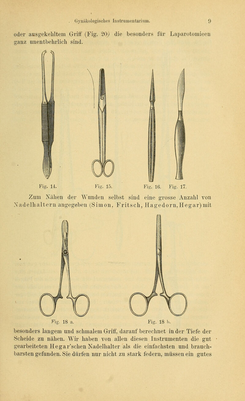 oder ausgekehltem Griff (Fig. 20j) die besonders für Laparotomieen ganz unentbehrlich sind. V .iii' Fio-. 15. Fii?. 16. Fio-. 17. Zum Nähen der Wunden selbst sind eine grosse Anzahl von Nadelhaltern angegeben (Simon, Fritsch, Hagedorn,Hegar)mit Fia-. 18 a. Fiff. 18 b. besonders langem und schmalem Griff, darauf berechnet in der Tiefe der Scheide zu nähen. Wir haben von allen diesen Instrumenten die gut gearbeiteten Hegar'schen Nadelhalter als die einfachsten und brauch- barsten gefunden. Sie dürfen nur nicht zu stark federn, müssen ein gutes