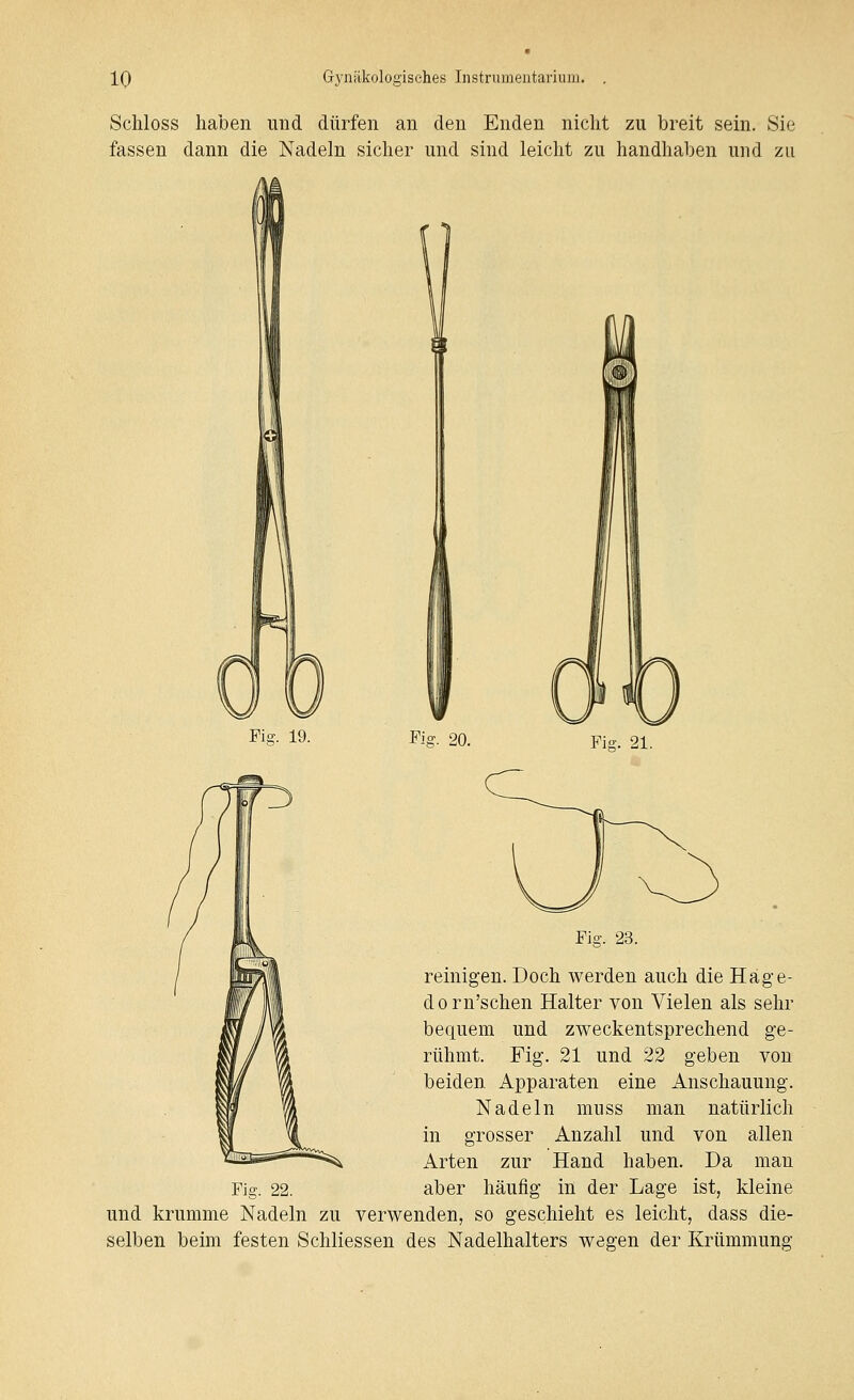 Schloss haben und dürfen an den Enden nicht zu breit sein. Sie fassen dann die Nadeln sicher und sind leicht zu handhaben und zu Fia-. 19. Fig. 20. Fig. 23. reinigen. Doch werden auch die Hage- dorn'schen Halter von Vielen als sehr bequem und zweckentsprechend ge- rühmt. Fig. 21 und 22 geben von beiden Apparaten eine Anschauung. Nadeln muss man natürlich in grosser Anzahl und von allen Arten zur Hand haben. Da man Fig. 22. aber häufig in der Lage ist, kleine und krumme Nadeln zu verwenden, so geschieht es leicht, dass die- selben beim festen Schliessen des Nadelhalters wegen der Krümmung