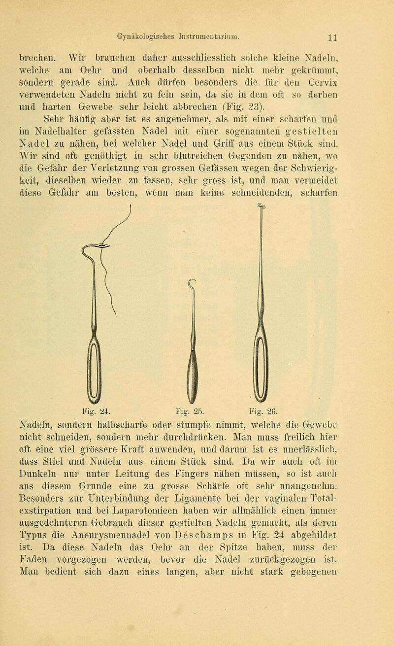 brechen. AVir brauchen daher ausschliesslich solche kleine Nadeln, welche am Oehr und oberhalb desselben nicht mehr gekrümmt, sondern gerade sind. Auch dürfen besonders die für den Cervix verwendeten Nadeln nicht zu fein sein, da sie in dem oft so derben und harten Gewebe sehr leicht abbrechen (Fig. 23). Sehr häufig aber ist es angenehmer, als mit einer scharfen und im Nadelhalter gefassten Nadel mit einer sogenannten gestielten Nadel zu nähen, bei welcher Nadel und Griff aus einem Stück sind. Wir sind oft genöthigt in sehr blutreichen Gegenden zu nähen, wo die Gefahr der Verletzung von grossen Gefässen wegen der Schwierig- keit, dieselben wieder zu fassen, sehr gross ist, und man vermeidet diese Gefahr am besten, wenn man keine schneidenden, scharfen Fig. 24. Fig. 25. Fig. 26. Nadeln, sondern halbscharfe oder stumpfe nimmt, welche die Gewebe nicht schneiden, sondern mehr durchdrücken. Man muss freilich hier oft eine viel grössere Kraft anwenden, und darum ist es unerlässlich, dass Stiel und Nadeln aus einem Stück sind. Da wir auch oft im Dunkeln nur unter Leitung des Fingers nähen müssen, so ist auch aus diesem Grunde eine zu grosse Schärfe oft sehr unangenehm. Besonders zur Unterbindung der Ligamente bei der vaginalen Total- exstirpation und bei Laparotomieen haben wir allmählich einen immer ausgedehnteren Gebrauch dieser gestielten Nadeln gemacht, als deren Typus die Aneurysmennadel vonDeschamps in Fig. 24 abgebildet ist. Da diese Nadeln das Oehr an der Spitze haben, muss der Faden vorgezogen werden, bevor die Nadel zurückgezogen ist. Man bedient sich dazu eines langen, aber nicht stark gebogenen