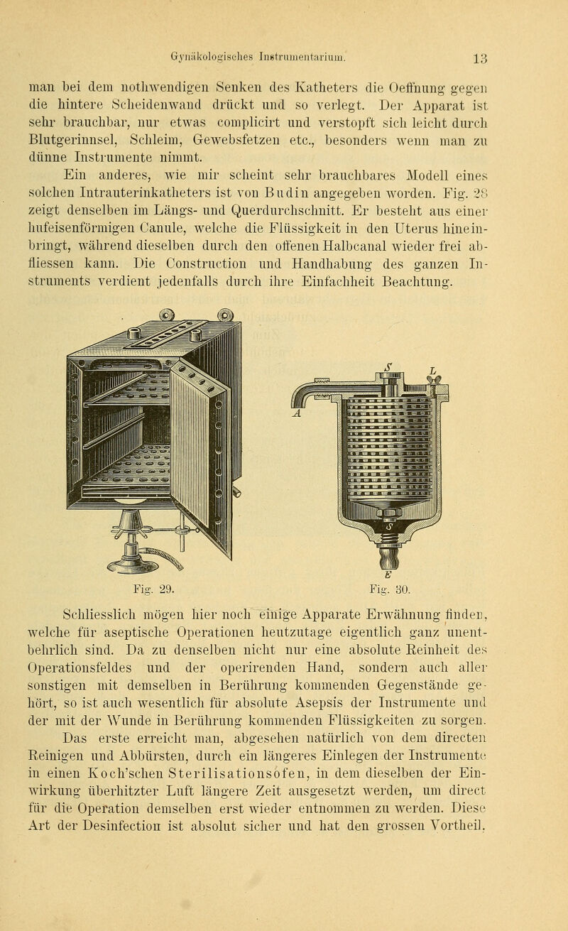 man bei dem nothwendigen Senken des Katheters die Oeffnung geg-en die hintere Scheidenwaud drückt und so verlegt. Der Apparat ist sehr brauchbar, nur etwas complicirt und verstopft sich leicht durch Blutgerinnsel, Schleim, Gewebsfetzen etc., besonders wenn man zu dünne Instrumente nimmt. Ein anderes, wie mir scheint sehr brauchbares Modell eines solchen Intrauterinkatheters ist von Budin angegeben worden, Fig. 28 zeigt denselben im Längs- und Querdurchschnitt. Er besteht aus einer hufeisenförmigen Canule, welche die Flüssigkeit in den Uterus hinein- bringt, während dieselben durch den oifenen Halbcanal wieder frei ab- fliessen kann. Die Construction und Handhabung des ganzen In- struments verdient jedenfalls durch ihre Einfachheit Beachtung. Fig. 29. Schliesslich mögen hier noch einige Apparate Erwähnung linden, welche für aseptische Operationen heutzutage eigentlich ganz unent- behrlich sind. Da zu denselben nicht nur eine absolute Eeinheit des Operationsfeldes und der operirenden Hand, sondern auch aller sonstigen mit demselben in Berührung kommenden G-egenstände ge- hört, so ist auch wesentlich für absolute Asepsis der Instrumente und der mit der Wunde in Berührung kommenden Flüssigkeiten zu sorgen. Das erste erreicht man, abgesehen natürlich von dem directen Reinigen und Abbürsten, durch ein längeres Einlegen der Instrumente in einen Koch'schen Sterilisationsofen, in dem dieselben der Ein- wirkung überhitzter Luft längere Zeit ausgesetzt werden, um direct für die Operation demselben erst wieder entnommen zu werden. Diese Art der Desinfection ist absolut sicher und hat den grossen Vortheil,