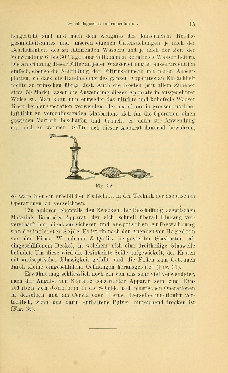 hergestellt sind und nach dem Zeugniss des kaiserlichen Reichs- gesiindheitsamtes und unseren eigenen Untersuchungen je nach der Beschaffenheit des zu filtrirenden Wassers und je nach der Zeit der Verwendung 6 bis 30 Tage lang vollkommen keimfreies Wasser liefern. Die Anbringung dieser Filter an jeder Wasserleitung ist ausserordentlich einfach, ebenso die Neufüllung der Filtrirkammern mit neuen Asbest- platten, so dass die Handhabung des ganzen Apparates an Einfachheit nichts zu wünschen übrig lässt. Auch die Kosten (mit allem Zubehör etwa 50 Mark) lassen die Anwendung dieser Apparate in ausgedehnter Weise zu. Man kann nun entweder das filtrirte und keimfreie Wasser direct bei der Operation verwenden oder man kann in grossen, nachher luftdicht zu verschliessenden Glasballons sich für die Operation einen gewissen Vorrath beschaffen und braucht es dann zur Anwendung nur noch zu wärmen. Sollte sich dieser Apparat dauernd bewähren, Fig. 32. so wäre hier ein erheblicher Fortschritt in der Technik der aseptischen Operationen zu verzeichnen. Ein anderer, ebenfalls den Zwecken der Beschaffung aseptischen Materials dienender Apparat, der sich schnell überall Eingang ver- verschafft hat, dient zur sicheren und aseptischen Aufbewahrung von desinficirter Seide. Es ist ein nach den Angaben von Hage dorn von der Firma Warmbrunn & Quilitz hergestellter Olaskasten mit eingeschliffenem Deckel, in welchem sich eine dreitheilige Glaswelle befindet. Um diese wird die desinficirte Seide aufgewickelt, der Kasten mit antiseptischer Flüssigkeit gefüllt und die Fäden zum Gebrauch durch kleine eingeschliffene Oeffnungen herausgeleitet (Fig. 31). Erwähnt mag schliesslich noch ein von uns sehr viel verwendeter, nach der Angabe von Stratz construirter Apparat sein zum Ein- stäuben von Jodoform in die Scheide nach plastischen Operationen in derselben und am Cervix oder Uterus. Derselbe functionirt vor- trefflich, wenn das darin enthaltene Pulver hinreichend trocken ist (Fig. 32).