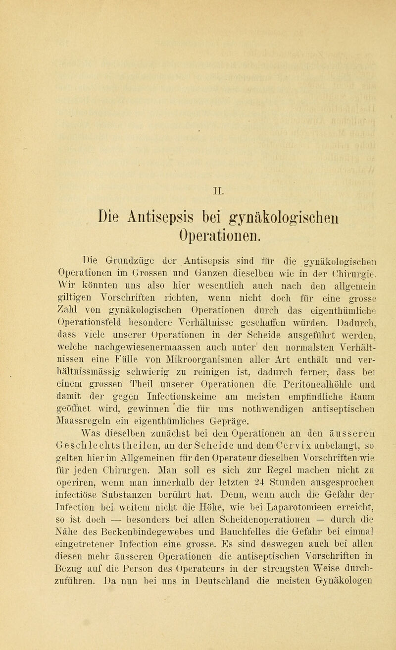 II. Die Antisepsis bei gynäkologischen Operationen. Die Gnmdzüge der Antisepsis sind für die gynäkologischen Operationen im Grossen und Ganzen dieselben wie in der Chirurgie. Wir könnten uns also hier wesentlich auch nach den allgemein giltigen Vorschriften richten, wenn nicht doch für eine grosse Zahl von gynäkologischen Operationen durch das eigenthümliche Operationsfeld besondere Verhältnisse geschaffen würden. Dadurch, dass viele unserer Operationen in der Scheide ausgeführt werden, welche nachgewiesenermaassen auch unter den normalsten Verhält- nissen eine Fülle von Mikroorganismen aller Art enthält und ver- hältnissmässig schwierig zu reinigen ist, dadurch ferner, dass bei einem grossen Theil unserer Operationen die Peritonealhöhle und damit der gegen Infectionskeime am meisten empfindliche Eaum geöffnet wird, gewinnen die für uns nothwendigen antiseptischen Maassregeln ein eigenthümliches Gepräge. Was dieselben zunächst bei den Operationen an den äusseren Geschlechtstheilen, an der Scheide und demCervix anbelangt, so gelten hier im Allgemeinen für den Operateur dieselben Vorschriften wie für jeden Chirurgen. Man soll es sich zur Eegel machen nicht zu operiren, wenn man innerhalb der letzten 24 Stunden ausgesprochen infectiöse Substanzen berührt hat. Denn, wenn auch die Gefahr der Infection bei weitem nicht die Höhe, wie bei Laparotomieen erreicht, so ist doch — besonders bei allen Scheidenoperationen — durch die Nähe des Beckenbindegewebes und Bauchfelles die Gefahr bei einmal eingetretener Infection eine grosse. Es sind deswegen auch bei allen diesen mehr äusseren Operationen die antiseptischen Vorschriften in Bezug auf die Person des Operateurs in der strengsten Weise durch- zuführen. Da nun bei uns in Deutschland die meisten Gynäkologen