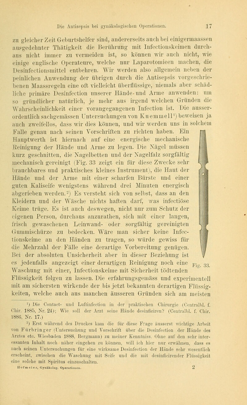 ZU gleicher Zeit Geburtshelfer sind, andererseits auch bei einigermaassen ausgedehnter Thätigkeit die Berührung mit Infectionskeimen durch- aus nicht immer zu vermeiden ist, so können wir auch nicht, wie einige englische Operateure, welche nur Laparotomieen machen, die Desinfectionsmittel entbehren. Wir werden also allgemein neben der peinlichen Anwendung der übrigen durch die Antisepsis vorgeschrie- benen Maassregeln eine oft vielleicht überflüssige, niemals aber schäd- liche primäre Desinfection unserer Hände-und Arme anwenden: um so gründlicher natürlich, je mehr aus irgend welchen Gründen die Wahrscheinlichkeit einer vorangegangenen Infection ist. Die ausser- ordentlich sachgemässen Untersuchungen von Kuemmell') beweisen ja auch zweifellos, dass wir dies können, und wir werden uns in solchem Falle genau nach seinen Vorschriften zu richten haben. Ein Hauptwerth ist hiernach auf eine energische mechanische Eeinigung der Hände und Arme zu legen. Die Nägel müssen kurz geschnitten, die Nagelbetten und der Nagelfalz sorgfältig mechanisch gereinigt (Fig. 33 zeigt ein für diese Zwecke sehr brauchbares und praktisches kleines Instrument), die Haut der Hände und der iVrme mit einer scharfen Bürste und einer guten Kaliseife wenigstens während drei Minuten energisch abgerieben werden. 2) Es versteht sich von selbst, dass an den Kleidern und der Wäsche nichts haften darf, was infectiöse Keime trüge. Es ist auch deswegen, nicht nur zum Schutz der eigenen Person, durchaus anzurathen, sich mit einer langen, frisch gewaschenen Leinwand- oder sorgfältig gereinigten Gummischürze zu bedecken. Wäre man sicher keine Infec f tionskeime an den Händen zu tragen, so würde gewiss füi if die Mehrzahl der Fälle eine derartige Vorbereitung genügei / Bei der absoluten Unsicherheit aber in dieser Beziehung ist f es jedenfalls angezeigt einer derartigen Reinigung noch eine j^^^. 03 Waschung mit einer, Infectionskeime mit Sicherheit tödtenden Flüssigkeit folgen zu lassen. Die erfahrungsgemäss und experimentell mit am sichersten wirkende der bis jetzt bekannten derartigen Flüssig- keiten, welche auch aus manchen äusseren Gründen sich am meisten i) Die Contaet- und Luftinfection in der praktischen Chirurgie (Oentralbl. f. Chir. 1885, Nr. 24); Wie soll der Arzt seine Hände desinfieiren? (Oentralbl. f. Ohir. 1886, Nr. 17.) 2) Erst während des Druckes kam die für diese Frage äusserst wichtige x\.rbeit von Fürbringer (Untersuchung und Vorschrift über die Desinfection der Hände des Arztes etc. Wiesbaden 1888, Bergmann) zu meiner Eenntniss. Ohne auf den sehr inter- essanten Inhalt noch näher eingehen zu können, will ich hier nur erwähnen, dass es nach seinen Untersuchungen für eine wirksame Desinfection der Hände sehr wesentlich erseheint, zwischen die Waschung mit Seife und die mit desinfieirender Flüssigkeit eine solche mit Spiritus einzusehalten. llofmeier, Gynäkolog. Operationen. 2