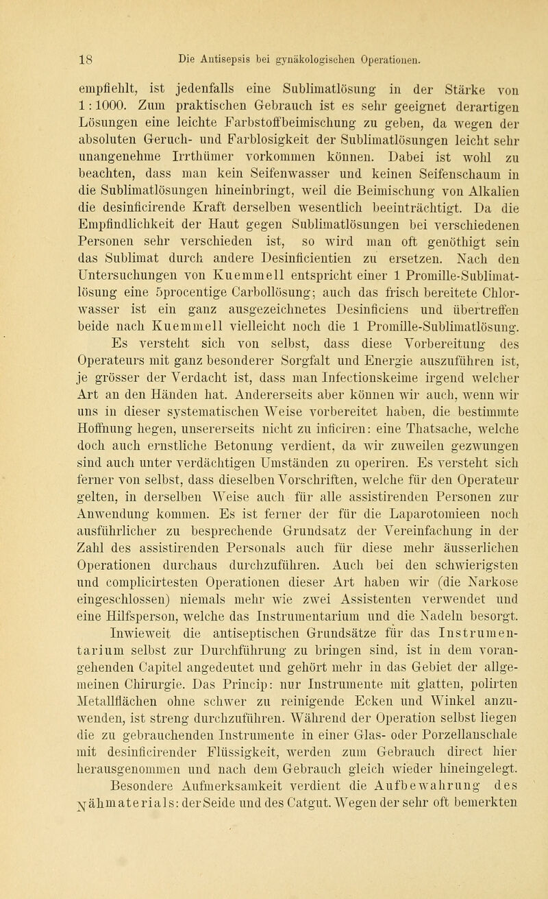 empfiehlt, ist jedenfalls eine Sublimatlösimg in der Stärke von 1: 1000. Zum praktischen Grebrauch ist es sehr geeignet derartigen Lösungen eine leichte Farbstoifbeimischung zu geben, da wegen der absoluten Geruch- und Farblosigkeit der Sublimatlösungen leicht sehr unangenehme Irrthümer vorkommen können. Dabei ist wohl zu beachten, dass man kein Seifenwasser und keinen Seifenschaum in die Sublimatlösungen hineinbringt, weil die Beimischung von Alkalien die desinficirende Kraft derselben wesentlich beeinträchtigt. Da die Empfindlichkeit der Haut gegen Sublimatlösungen bei verschiedenen Personen sehr verschieden ist, so wird man oft genöthigt sein das Sublimat durch andere Desinflcientien zu ersetzen. Nach den Untersuchungen von Kuemmell entspricht einer 1 Promille-Sublimat- lösung eine öprocentige Carbollösung; auch das frisch bereitete Chlor- wasser ist ein ganz ausgezeichnetes Desinficiens und übertreffen beide nach Kuemmell vielleicht noch die 1 Promille-Sublimatlösung. Es versteht sich von selbst, dass diese Vorbereitung des Operateurs mit ganz besonderer Sorgfalt und Energie auszuführen ist, je grösser der Verdacht ist, dass man Infectionskeime irgend welcher Art an den Händen hat. Andererseits aber können wir auch, wenn wir uns in dieser systematischen Weise vorbereitet haben, die bestimmte Hoffnung hegen, unsererseits nicht zu inficiren: eine Thatsache, welche doch auch ernstliche Betonung verdient, da wir zuweilen gezwungen sind auch unter verdächtigen Umständen zu operiren. Es versteht sich ferner von selbst, dass dieselben Vorschriften, welche für den Operateur gelten, in derselben Weise auch für alle assistirenden Personen zur Anwendung kommen. Es ist ferner der für die Laparotomieen noch ausführlicher zu besprechende Grundsatz der Vereinfachung in der Zahl des assistirenden Personals auch für diese mehr äusserlichen Operationen durchaus durchzuführen. Auch bei den schwierigsten und complicirtesten Operationen dieser Art haben Avir (die Narkose eingeschlossen) niemals mehr wie zwei Assistenten verwendet und eine Hilfsperson, welche das Instrumentarium und die Nadeln besorgt. Inwieweit die antiseptischen Grundsätze für das Instrumen- tarium selbst zur Durchführung zu bringen sind, ist in dem voran- gehenden Capitel angedeutet und gehört mehr in das Gebiet der allge- meinen Chirurgie. Das Princip: nur Instrumente mit glatten, polirten Metallflächen ohne schwer zu reinigende Ecken und Winkel anzu- wenden, ist streng durchzuführen. Während der Operation selbst liegen die zu gebrauchenden Instrumente in einer Glas- oder Porzellauschale mit desinficirender Flüssigkeit, werden zum Gebrauch direct hier herausgenommen und nach dem Gebrauch gleich wieder hineingelegt. Besondere Aufmerksamkeit verdient die Aufbewahrung des jv;j-ähmaterials:derSeide und des Catgut. Wegen der sehr oft bemerkten