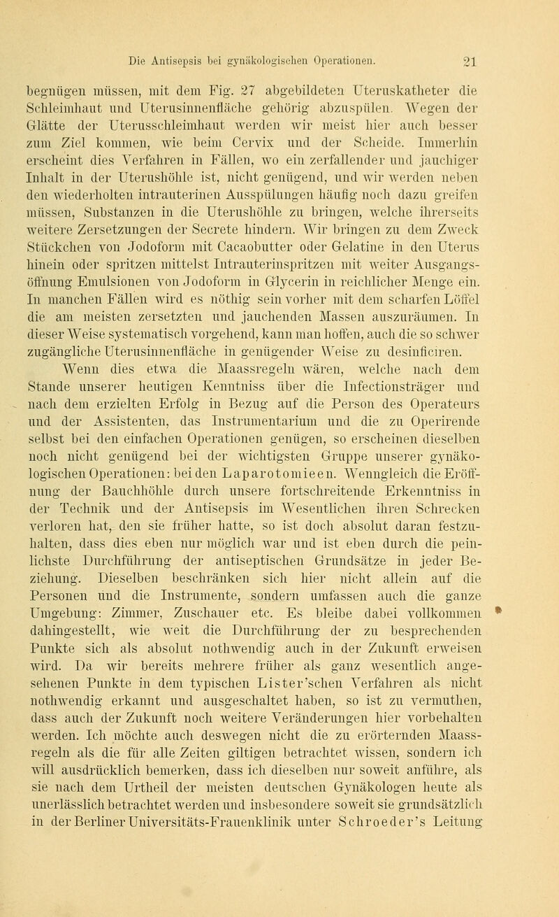 begnügen müssen, mit dem Fig. 27 abgebildeten Uteruskatlieter die Schleimhaut und Uterusinnenfläche gehörig abzuspülen. Wegen der Glätte der Uterusschleimhaut werden wir meist hier auch besser zum Ziel kommen, wie beim Cervix und der Scheide. Immerhin erscheint dies Verfahren in Fällen, wo ein zerfallender und jauchiger Inhalt in der Uterushöhle ist, nicht genügend, und wir werden neben den wiederholten intrauterinen Ausspülungen häufig noch dazu greifen müssen, Substanzen in die Uterushöhle zu bringen, welche ihrerseits weitere Zersetzungen der Secrete hindern. Wir bringen zu dem Zweck Stückchen von Jodoform mit Cacaobutter oder Gelatine in den Uterus hinein oder spritzen mittelst Intrauterinspritzen mit weiter Ausgangs- öffnung Emulsionen von Jodoform in Glycerin in reichlicher Menge ein. In manchen Fällen wird es nöthig sein vorher mit dem scharfen Löffel die am meisten zersetzten und jauchenden Massen auszuräumen. In dieser Weise systematisch vorgehend, kann man hoffen, auch die so schwer zugängliche Uterusinnenfläche in genügender Weise zu desinflciren. Wenn dies etwa die Maassregeln wären, welche nach dem Stande unserer heutigen Kenntniss über die Infectionsträger und nach dem erzielten Erfolg in Bezug auf die Person des Operateurs und der Assistenten, das Instrumentarium und die zu Operirende selbst bei den einfachen Operationen genügen, so erscheinen dieselben noch nicht genügend bei der wichtigsten Gruppe unserer gynäko- logischen Operationen: bei den Laparotomieen. Wenngleich die Eröff- nung der Bauchhöhle durch unsere fortschreitende Erkenntniss in der Technik und der Antisepsis im Wesentlichen ihren Schrecken verloren hat, den sie früher hatte, so ist doch absolut daran festzu- halten, dass dies eben nur möglich war und ist eben durch die pein- lichste Durchführung der antiseptischen Grundsätze in jeder Be- ziehung. Dieselben beschränken sich hier nicht allein auf die Personen und die Instrumente, sondern umfassen auch die ganze Umgebung: Zimmer, Zuschauer etc. Es bleibe dabei vollkommen dahingestellt, wie weit die Durchführung der zu besprechenden Punkte sich als absolut nothwendig auch in der Zukunft erweisen wird. Da wir bereits mehrere früher als ganz wesentlich ange- sehenen Punkte in dem typischen Lister'sehen Verfahren als nicht nothwendig erkannt und ausgeschaltet haben, so ist zu vermuthen,. dass auch der Zukunft noch weitere Veränderungen hier vorbehalten werden. Ich möchte auch deswegen nicht die zu erörternden Maass- regeln als die für alle Zeiten giltigen betrachtet wissen, sondern ich will ausdrücklich bemerken, dass ich dieselben nur soweit anführe, als sie nach dem Urtheil der meisten deutschen Gynäkologen heute als unerlässlich betrachtet werden und insbesondere soweit sie grundsätzlich in der Berliner Universitäts-Frauenklinik unter Schroeder's Leitung^