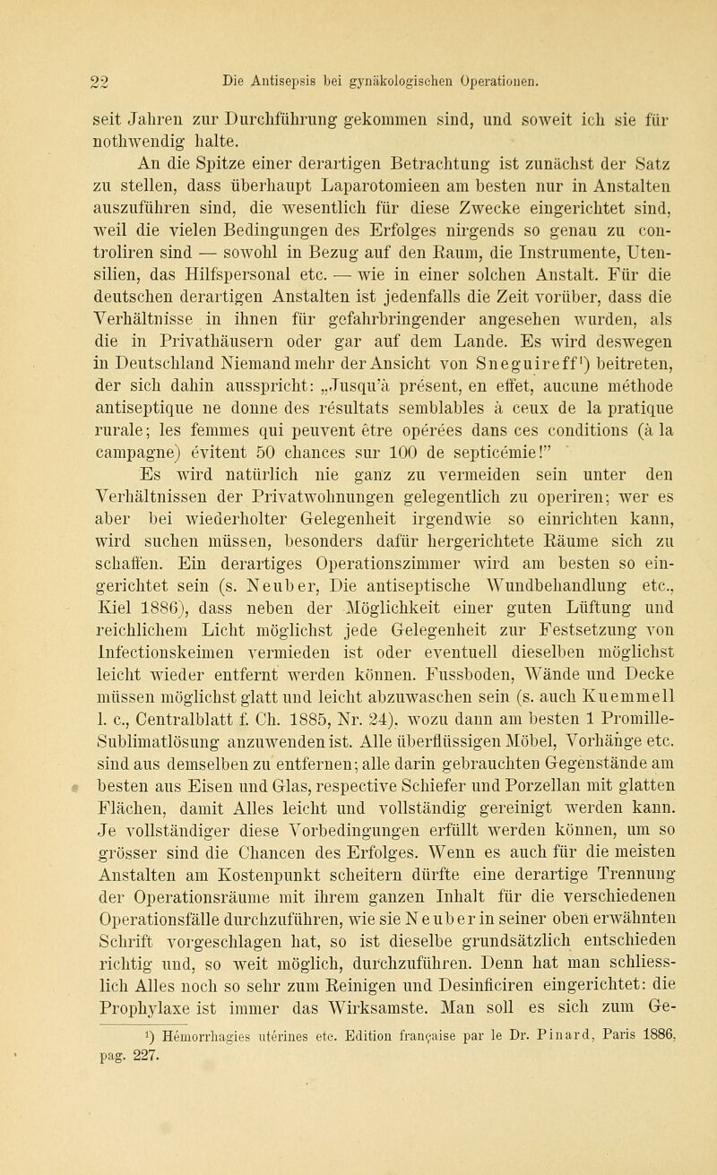 seit Jahren zur Durchführung gekommen sind, und soweit ich sie für nothwendig halte. An die Spitze einer derartigen Betrachtung ist zunächst der Satz zu stellen, dass überhaupt Laparotomieen am besten nur in Anstalten auszuführen sind, die wesentlich für diese Zwecke eingerichtet sind, weil die vielen Bedingungen des Erfolges nirgends so genau zu con- troliren sind — sowohl in Bezug auf den Eaum, die Instrumente, Uten- silien, das Hilfspersonal etc. — wie in einer solchen Anstalt. Für die deutschen derartigen Anstalten ist jedenfalls die Zeit vorüber, dass die Verhältnisse in ihnen für gefahrbringender angesehen wurden, als die in Privathäusern oder gar auf dem Lande. Es wird deswegen in Deutschland Niemand mehr der Ansicht von Sneguireff) beitreten, der sich dahin ausspricht: „Jusqu'ä present, en effet, aucune methode antiseptique ne donne des resultats semblables ä ceux de la pratique rurale; les femmes qui peuvent etre operees dans ces conditions (ä la campagne) evitent 50 chances sur 100 de septicemie! Es wird natürlich nie ganz zu vermeiden sein unter den Verhältnissen der Privatwohnungen gelegentlich zu operiren; wer es aber bei wiederholter Gelegenheit irgendwie so einrichten kann, wird suchen müssen, besonders dafür hergerichtete Räume sich zu schaffen. Ein derartiges Operationszimmer wird am besten so ein- gerichtet sein (s. Neuber, Die antiseptische Wundbehandlung etc., Kiel 1886), dass neben der Möglichkeit einer guten Lüftung und reichlichem Licht möglichst jede Gelegenheit zur Festsetzung von Infectionskeimen vermieden ist oder eventuell dieselben möglichst leicht wieder entfernt werden können. Fussboden, AVände und Decke müssen möglichst glatt und leicht abzuwaschen sein (s. auch Kuemmell 1. c, Centralblatt f. Ch. 1885, Nr. 24), wozu dann am besten 1 Promille- Sublimatlösung anzuwenden ist. Alle überflüssigen Möbel, Vorhäiige etc. sind aus demselben zu entfernen; alle darin gebrauchten Gegenstände am besten aus Eisen und Glas, respective Schiefer und Porzellan mit glatten Flächen, damit Alles leicht und vollständig gereinigt werden kann. Je vollständiger diese Vorbedingungen erfüllt werden können, um so grösser sind die Chancen des Erfolges. Wenn es auch für die meisten Anstalten am Kostenpunkt scheitern dürfte eine derartige Trennung der Operationsräume mit ihrem ganzen Inhalt für die verschiedenen Operationsfälle durchzuführen, wie sie N e üb er in seiner oben erwähnten Schrift vorgeschlagen hat, so ist dieselbe grundsätzlich entschieden richtig und, so weit möglich, durchzuführen. Denn hat man schliess- lich Alles noch so sehr zum Reinigen und Desinficiren eingerichtet: die Prophylaxe ist immer das Wirksamste. Man soll es sich zum Ge- 1) Hemorrliagies uterines ete. Edition fran9aise par le Dr. Pinard, Paris 1886, pag. 227.