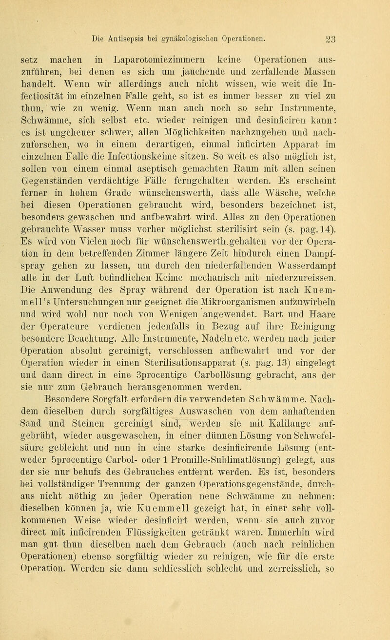 setz machen in Laparotomiezimmern keine Operationen aus- zuführen, bei denen es sich um jauchende und zerfallende Massen handelt. Wenn wir allerdings auch nicht wissen, wie weit die In- fectiosität im einzelnen Falle geht, so ist es immer besser zu viel zu thun, wie zu wenig. Wenn man auch noch so sehr Instrumente, Schwämme, sich selbst etc. wieder reinigen und desinficiren kann: es ist ungeheuer schwer, allen Möglichkeiten nachzugehen und nach- zuforschen, wo in einem derartigen, einmal inficirten Apparat im einzelnen Falle die Infectionskeime sitzen. So weit es also möglich ist, sollen von einem einmal aseptisch gemachten Raum mit allen seinen Gegenständen verdächtige Fälle ferngehalten werden. Es erscheint ferner in hohem Grade wünschenswerth, dass alle Wäsche, welche bei diesen Operationen gebraucht wird, besonders bezeichnet ist, besonders gewaschen und aufbewahrt wird. Alles zu den Operationen gebrauchte Wasser muss vorher möglichst sterilisirt sein (s. pag. 14). Es wird von Vielen noch für wünschenswerth.gehalten vor der Opera- tion in dem betreffenden Zimmer längere Zeit hindurch einen Dampf- spray gehen zu lassen, um durch den niederfallenden Wasserdampf alle in der Luft befindlichen Keime mechanisch mit niederzureissen. Die Anwendung des Spray während der Operation ist nach Kuem- mell's Untersuchungen nur geeignet die Mikroorganismen aufzuwirbeln und wird wohl nur noch von Wenigen angewendet. Bart und Haare der Operateure verdienen jedenfalls in Bezug auf ihre Eeinigung besondere Beachtung. Alle Instrumente, Nadeln etc. werden nach jeder Operation absolut gereinigt, verschlossen aufbewahrt und vor der Operation wieder in einen Sterilisationsapparat (s. pag, 13) eingelegt und dann direct in eine 3procentige CarboUösung gebracht, aus der sie nur zum Gebrauch herausgenommen werden. Besondere Sorgfalt erfordern die verwendeten Schwämme. Nach- dem dieselben durch sorgfältiges Auswaschen von dem anhaftenden Sand und Steinen gereinigt sind, werden sie mit Kalilauge auf- gebrüht, wieder ausgewaschen, in einer dünnen Lösung von Schwefel- säure gebleicht und nun in eine starke desinficirende Lösung (ent- weder öprocentige Carbol- oder 1 Promille-Sublimatlösung) gelegt, aus der sie nur behufs des Gebrauches entfernt werden. Es ist, besonders bei vollständiger Trennung der ganzen Operationsgegenstände, durch- aus nicht nöthig zu jeder Operation neue Schwämme zu nehmen: dieselben können ja, wie Kuemmell gezeigt hat, in einer sehr voll- kommenen Weise wieder desinficirt werden, wenn sie auch zuvor direct mit inficirenden Flüssigkeiten getränkt waren. Immerhin wird man gut thun dieselben nach dem Gebrauch (auch nach reinlichen Operationen) ebenso sorgfältig wieder zu reinigen, wie für die erste Operation. Werden sie dann schliesslich schlecht und zerreisslich, so
