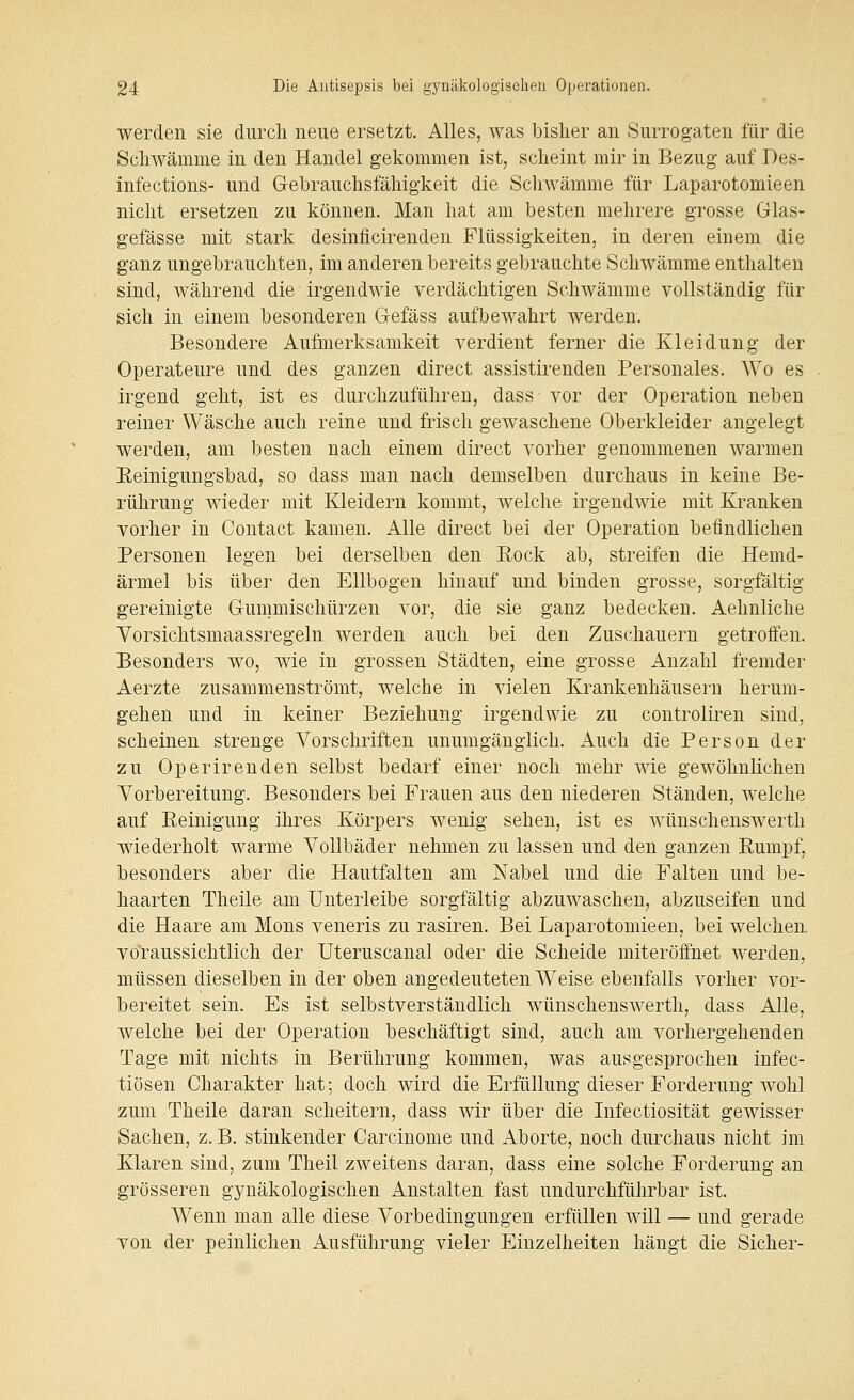 werden sie durch neue ersetzt. Alles, was bisher an Surrogaten für die Schwämme in den Handel gekommen ist, scheint mir in Bezug auf Des- infections- und Gebrauchsfähigkeit die Schwämme für Laparotomieen nicht ersetzen zu können. Man hat am besten mehrere grosse Glas- gefässe mit stark desinficirenden Flüssigkeiten, in deren einem die ganz ungebrauchten, im anderen bereits gebrauchte Schwämme enthalten sind, während die irgendwie verdächtigen Schwämme vollständig für sich in einem besonderen Gefäss aufbewahrt werden. Besondere Aufmerksamkeit verdient ferner die Kleidung der Operateure und des ganzen direct assistirenden Personales. Wo es irgend geht, ist es durchzuführen, dass- vor der Operation neben reiner Wäsche auch reine und frisch gewaschene Oberkleider angelegt werden, am besten nach einem direct vorher genommenen warmen Eeinigungsbad, so dass man nach demselben durchaus in keine Be- rührung wieder mit Kleidern kommt, welche irgendwie mit Kranken vorher in Contact kamen. Alle direct bei der Operation befindlichen Personen legen bei derselben den Rock ab, streifen die Hemd- ärmel bis über den Ellbogen hinauf und binden grosse, sorgfältig gereinigte Gummischürzen vor, die sie ganz bedecken. Aehnliche Vorsichtsmaassregeln werden auch bei den Zuschauern getroffen. Besonders wo, wie in grossen Städten, eine grosse Anzahl fremder Aerzte zusammenströmt, welche in vielen Krankenhäusern herum- gehen und in keiner Beziehung irgendwie zu controlireu sind, scheinen strenge Vorschriften unumgänglich. Auch die Person der zu Operirenden selbst bedarf einer noch mehr wie gewöhnlichen Vorbereitung. Besonders bei Frauen aus den niederen Ständen, welche auf Eeinigung ihres Körpers wenig sehen, ist es wünschenswerth wiederholt warme Vollbäder nehmen zu lassen und den ganzen Rumpf, besonders aber die Hautfalten am Nabel und die Falten und be- haarten Theile am Unterleibe sorgfältig abzuwaschen, abzuseifen und die Haare am Mons veneris zu rasiren. Bei Laparotomieen, bei welchen voraussichtlich der Uteruscanal oder die Scheide miteröffnet werden, müssen dieselben in der oben angedeuteten Weise ebenfalls vorher vor- bereitet sein. Es ist selbstverständlich wünschenswerth, dass Alle, welche bei der Operation beschäftigt sind, auch am vorhergehenden Tage mit nichts in Berührung kommen, was ausgesprochen infec- tiösen Charakter hat; doch wird die Erfüllung dieser Forderung wohl zum Theile daran scheitern, dass wir über die Infectiosität gewisser Sachen, z. B. stinkender Carcinome und Aborte, noch durchaus nicht im Klaren sind, zum Theil zweitens daran, dass eine solche Forderung an grösseren gynäkologischen Anstalten fast undurchführbar ist. Wenn man alle diese Vorbedingungen erfüllen will — und gerade von der peinlichen Ausführung vieler Einzelheiten hängt die Sicher-