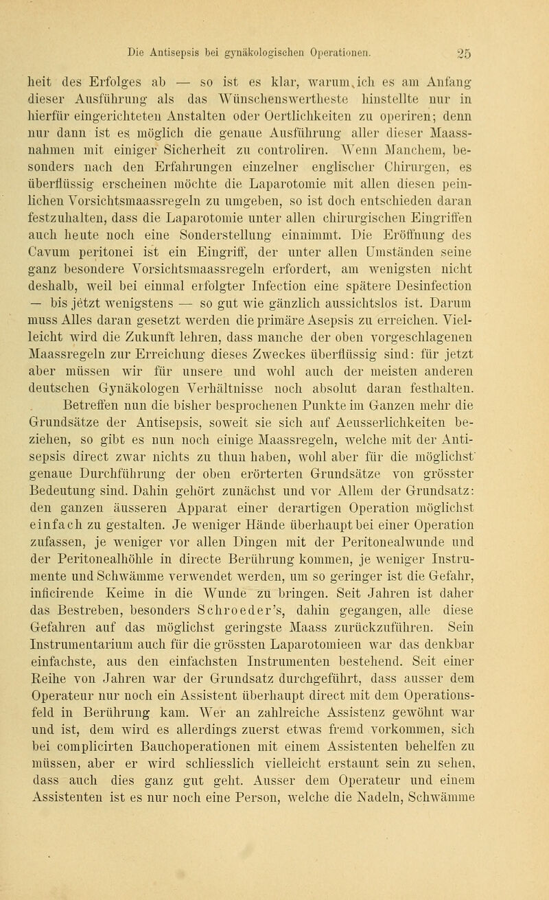 lieit des Erfolges ab — so ist es klar, warum Jch es am Anfang dieser Ausführung als das Wünschenswertheste hinstellte nur in hierfür eingerichteten Anstalten oder Oertlichkeiten zu operiren; denn nur dann ist es möglich die genaue Ausführung aller dieser Maass- nahmen mit einiger Sicherheit zu controliren. Wenn Manchem, be- sonders nach den Erfahrungen einzelner englischer Chirurgen, es überflüssig erscheinen möchte die Laparotomie mit allen diesen pein- lichen Vorsichtsmaassregeln zu umgeben, so ist doch entschieden daran festzuhalten, dass die Laparotomie unter allen chirurgischen Eingriffen auch heute noch eine Sonderstellung einnimmt. Die Eröffnung des Cavum peritonei ist ein Eingriff, der unter allen Umständen seine ganz besondere Vorsichtsmaassregeln erfordert, am wenigsten nicht deshalb, weil bei einmal erfolgter Infection eine spätere Desinfection — bis jetzt wenigstens — so gut wie gänzlich aussichtslos ist. Darum muss Alles daran gesetzt werden die primäre Asepsis zu erreichen. Viel- leicht wird die Zukunft lehren, dass manche der oben vorgeschlagenen Maassregeln zur Erreichung dieses Zweckes überflüssig sind: für jetzt aber müssen wir für unsere und wohl auch der meisten anderen deutschen Gynäkologen Verhältnisse noch absolut daran festhalten. Betreffen nun die bisher besprochenen Punkte im Ganzen mehr die Grundsätze der Antisepsis, soweit sie sich auf Aeusserlichkeiten be- ziehen, so gibt es nun noch einige Maassregeln, welche mit der Anti- sepsis direct zwar nichts zu thun haben, wohl aber für die möglichst genaue Durchführung der oben erörterten Grundsätze von grösster Bedeutung sind. Dahin gehört zunächst und vor Allem der Grundsatz: den ganzen äusseren Apparat einer derartigen Operation möglichst einfach zu gestalten. Je weniger Hände überhaupt bei einer Operation zufassen, je weniger vor allen Dingen mit der Peritoneal wunde und der Peritonealhöhle in directe Berührung kommen, je weniger Instru- mente und Schwämme verwendet werden, um so geringer ist die Gefahr, inficirende Keime in die Wunde zu bringen. Seit Jahren ist daher das Bestreben, besonders Schroeder's, dahin gegangen, alle diese Gefahren auf das möglichst geringste Maass zurückzuführen. Sein Instrumentarium auch für die grössten Laparotomieen war das denkbar einfachste, aus den einfachsten Instrumenten bestehend. Seit einer Reihe von Jahren war der Grundsatz durchgeführt, dass ausser dem Operateur nur noch ein Assistent überhaupt direct mit dem Operations- feld in Berührung kam. Wer an zahlreiche Assistenz gewöhnt war und ist, dem wird es allerdings zuerst etwas fremd vorkommen, sich bei complicirten Bauchoperationen mit einem Assistenten behelfen zu müssen, aber er wird schliesslich vielleicht erstaunt sein zu sehen, dass auch dies ganz gut geht. Ausser dem Operateur und einem Assistenten ist es nur noch eine Person, welche die Nadeln, Schwämme