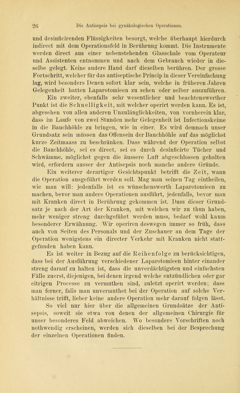 und desinficirenden Flüssigkeiten besorgt, welche überhaupt hierdurch indirect mit dem Operationsfeld in Berührung kommt. Die Instrumente werden direct aus einer nebenstehenden Glasschale vom Operateur und Assistenten entnommen und nach dem Gebrauch wieder in die- selbe gelegt. Keine andere Hand darf dieselben berühren. Der grosse Fortschritt, welcher für das antiseptische Princip in dieser Vereinfachung lag, wird besonders Denen sofort klar sein, welche in früheren Jahren Gelegenheit hatten Laparotomieen zu sehen oder selber auszuführen. Ein zweiter, ebenfalls sehr wesentlicher und beachtenswerther Punkt ist die Schnelligkeit, mit welcher operirt werden kann. Es ist, abgesehen von allen anderen Unzulänglichkeiten, von vornherein klar, dass im Laufe von zwei Stunden mehr Gelegenheit ist Infectionskeime in die Bauchhöhle zu bringen, wie in einer. Es wird demnach unser Grundsatz sein müssen das Offens ein der Bauchhöhle auf das möglichst kurze Zeitmaass zu beschränken. Dass während der Operation selbst die Bauchhöhle, sei es direct, sei es durch desinficirte Tücher und Schwämme, möglichst gegen die äussere Luft abgeschlossen gehalten wird, erfordern ausser der Antisepsis noch manche andere Gründe. Ein weiterer derartiger Gesichtspunkt betrifft die Zeit, wann die Operation ausgeführt werden soll. Mag man seinen Tag eintheilen, wie man will: jedenfalls ist es wünschenswerth Laparotomieen zu machen, bevor man andere Operationen ausführt, jedenfalls, bevor man mit Kranken direct in Berührung gekommen ist. Dass dieser Grund- satz je nach der Art der Kranken, mit welchen wir zu thun haben, mehr weniger streng durchgeführt werden muss, bedarf wohl kaum besonderer Erwähnung. Wir operiren deswegen immer so früh^ dass auch von Seiten des Personals und der Zuschauer an dem Tage der Operation wenigstens ein directer Verkehr mit Kranken nicht statt- gefunden haben kann. Es ist weiter in Bezug auf die Reihenfolge zu berücksichtigen, dass bei der Ausführung verschiedener Laparotomieen hinter einander streng darauf zu halten ist, dass die unverdächtigsten und einfachsten Fälle zuerst, diejenigen, bei denen irgend welche entzündlichen oder gar eitrigen Processe zu vermuthen sind, zuletzt operirt werden; dass man ferner, falls man unvermuthet bei der Operation auf solche Ver- hältnisse trifft, lieber keine andere Operation mehr darauf folgen lässt. So viel nur hier über die allgemeinen Grundsätze der Anti- sepsis, soweit sie etwa von denen der allgemeinen Chirurgie für unser besonderes Feld abweichen. Wo besondere Vorschriften noch nothwendig erscheinen, werden sich dieselben bei der Besprechung der einzelnen Operationen finden.