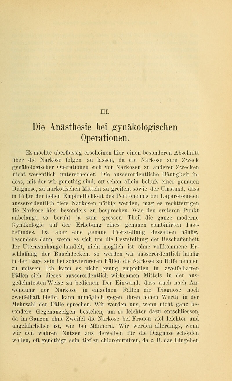 IIL Die Anästhesie bei gynäkologischen Operationen. Es möchte überflüssig erscheinen hier einen besonderen Abschnitt über die Narkose folgen zu lassen, da die Narkose zum Zweck gynäkologischer Operationen sich von Narkosen zu anderen Zwecken nicht wesentlich unterscheidet. Die ausserordentliche Häufigkeit in- dess, mit der wir genöthig sind, oft schon allein behufs einer genauen Diagnose, zu narkotischen Mitteln zu greifen, sowie der Umstand, dass in Folge der hohen Empfindlichkeit des Peritoneums bei Laparotomieen ausserordentlich tiefe Narkosen nöthig werden, mag es rechtfertigen die Narkose hier besonders zu besprechen. Was den ersteren Punkt anbelangt, so beruht ja zum grossen Theil die ganze moderne G-ynäkologie auf der Erhebung eines genauen combinirten Tast- befundes. Da aber eine genaue Feststellung desselben häufig, besonders dann, wenn es sich um die Feststellung der Beschaifenheit der Uterusanhänge handelt, nicht möglich ist ohne vollkommene Er- schlaffung der Bauchdecken, so werden wir ausserordentlich häufig in der Lage sein bei schwierigeren Fällen die Narkose zu Hilfe nehmen zu müssen. Ich kann es nicht genug empfehlen in zweifelhaften Fällen sich dieses ausserordentlich wirksamen Mittels in der aus- gedehntesten Weise zu bedienen. Der Einwand, dass auch nach An- wendung der Narkose in einzelnen Fällen die Diagnose noch zweifelhaft bleibt, kann unmöglich gegen ihren hohen Werth in der Mehrzahl der Fälle sprechen. Wir werden uns, wenn nicht ganz be- sondere Gegenanzeigen bestehen, um so leichter dazu entschliessen, da im Ganzen ohne Zweifel die Narkose bei Frauen viel leichter und ungefährlicher ist, wie bei Männern. Wir werden allerdings, wenn wir den wahren Nutzen aus derselben für die Diagnose schöpfen wollen, oft genöthigt sein tief zu chloroformiren, da z. B. das Eingehen