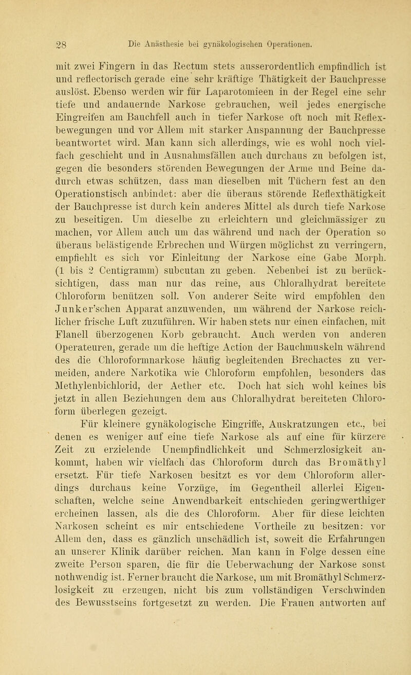 mit zwei Fingern in das Eectum stets ausserordentlicli empfindlich ist und reflectoriscli gerade eine sehr kräftige Thätigkeit der Bauchpresse auslöst. Ebenso werden wir für Laparotomieen in der Regel eine sehr tiefe und andauernde Narkose gebrauchen, weil jedes energische Eingreifen am Bauchfell auch in tiefer Narkose oft noch mit Reflex- bewegungen und vor Allem mit starker Anspannung der Bauchpresse beantwortet wird. Man kann sich allerdings, wie es wohl noch viel- fach geschieht und in Ausnahmsfällen auch durchaus zu befolgen ist, gegen die besonders störenden Bewegungen der Arme und Beine da- durch etwas schützen, dass man dieselben mit Tüchern fest an den Operationstisch anbindet: aber die überaus störende Reflexthätigkeit der Bauchpresse ist durch kein anderes Mittel als durch tiefe Narkose zu beseitigen. Um dieselbe zu erleichtern und gieichmässiger zu machen, vor Allem auch um das während und nach der Operation so überaus belästigende Erbrechen und Würgen möglichst zu verringern, empfiehlt es sich vor Einleitung der Narkose eine G-abe Morph. (1 bis 2 Centigramm) subcutan zu geben. Nebenbei ist zu berück- sichtigen, dass man nur das reine, aus Chloralhydrat bereitete Chloroform benützen soll. Von anderer Seite wird empfohlen den Junker'schen Apparat anzuwenden, um während der Narkose reich- licher frische Luft zuzuführen. Wir haben stets nur einen einfachen, mit Flanell überzogenen Korb gebraucht. Auch werden von anderen Operateuren, gerade um die heftige Action der Bauchmuskeln v/ährend des die Chloroformnarkose häufig begleitenden Brechactes zu ver- meiden, andere Narkotika wie Chloroform empfohlen, besonders das Methylenbichlorid, der Aether etc. Doch hat sich wohl keines bis jetzt in allen Beziehungen dem aus Chloralhydrat bereiteten Chloro- form überlegen gezeigt. Für kleinere gynäkologische Eingriffe, Auskratzungen etc., bei denen es weniger auf eine tiefe Narkose als auf eine für kürzere Zeit zu erzielende ünempfindlichkeit und Schmerzlosigkeit an- kommt, haben wir vielfach das Chloroform durch das Bromäthyl ersetzt. Für tiefe Narkosen besitzt es vor dem Chloroform aller- dings durchaus keine Vorzüge, im G-egentheil allerlei Eigen- schaften, welche seine Anwendbarkeit entschieden geringwerthiger ercheinen lassen, als die des Chloroform. Aber für diese leichten Narkosen scheint es mir entschiedene Vortheile zu besitzen: vor Allem den, dass es gänzlich unschädlich ist, soweit die Erfahrungen an unserer Klinik darüber reichen. Man kann in Folge dessen eine zweite Person sparen, die für die Ueberwachung der Narkose sonst nothwendig ist. Ferner braucht die Narkose, um mit Bromäthyl Schmerz- losigkeit zu erzeugen, nicht bis zum vollständigen Verschwinden des Bewusstseins fortgesetzt zu werden. Die Frauen antworten auf