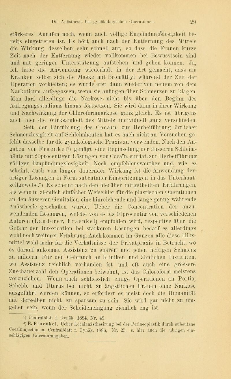 stärkeres Anrufen noch, wenn auch völlige Empfindung'slosigkeit be- reits eingetreten ist. Es hört auch nach der Entfernung des Mittels die Wirkung desselben sehr schnell auf, so dass die Frauen kurze Zeit nach der EJntfernung wieder vollkommen bei Bewusstsein sind und mit geringer Unterstützung aufstehen und gehen können. Ja, ich habe die Anwendung wiederholt in der Art gemacht, dass die Kranken selbst sich die Maske mit Bromäthyl Avährend der Zeit der Operation vorhielten; es wurde erst dann wieder von neuem von dem Narkoticum aufgegossen, wenn sie anfingen über Schmerzen zu klagen. Man darf allerdings die Narkose, nicht bis über den Beginn des Aufregungsstadiuras hinaus fortsetzen. Sie wird dann in ihrer Wirkung und Nachwirkung der Chloroformnarkose ganz gleich. Es ist übrigens auch hier die Wirksamkeit des Mittels individuell ganz verschieden. Seit der Einführung des Cocain zur Herbeiführung örtlicher Schmerzlosigkeit auf Schleimhäuten hat es auch nicht an Versuchen ge- fehlt dasselbe für die gynäkologische Praxis zu verwenden. Nach den An- gaben von Fraenkel^) genügt eine Bepinselung der äusseren Schleim- häute mit 20procentigen Lösungen von Cocain, muriat. zur Herbeiführung völliger Empfindungslosigkeit. Noch empfehlenswerther und, wie es scheint, auch von länger dauernder Wirkung ist die Anwendung der- artiger Lösungen in Form subcutaner Einspritzungen in das Unterhaut- zellgewebe.2) Es scheint nach den hierüber mitgetheilten Erfahrungen, als wenn in ziemlich einfacher Weise hier für die plastischen Operationen an den äusseren Genitalien eine hinreichende und lange genug währende Anästhesie geschaffen würde. Ueber die Concentration der anzu- wendenden Lösungen, welche von 4- bis lOprocentig von verschiedenen Autoren (Landerer, Fraenkel) empfohlen wird, respective über die Gefahr der Intoxication bei stärkeren Lösungen bedarf es allerdings wohl noch weiterer Erfahrung. Auch kommen im Ganzen alle diese Hilfs- mittel wohl mehr für- die Verhältnisse der Privatpraxis in Betracht, wo es darauf ankommt Assistenz zu sparen und jeden heftigen Schmerz zu mildern. Für den Gebrauch an Kliniken und ähnlichen Instituten, wo Assistenz reichlich vorhanden ist und oft auch eine grössere Zuschauerzahl den Operationen beiwohnt, ist das Chloroform meistens vorzuziehen. Wenn auch schliesslich einige Operationen an Portio, Scheide und Uterus bei nicht zu ängstlichen Frauen ohne Narkose ausgeführt werden können, so erfordert es meist doch die Humanität mit derselben nicht zu sparsam zu sein. Sie wird gar nicht zu um- gehen sein, wenn der Scheideneingang ziemlich eng ist. 1) Centralblatt f. Gynäk. 1884, Nr. 49. -) E. Fraenkel, lieber Loealanästhesirung bei der Perineoplastik dureli subcutane Coeaininjeetionen. Centralblatt f. Gj^näk. 1886, Nr. 25, s. hier auch die übrigen ein- schlägigen Literaturaugaben.