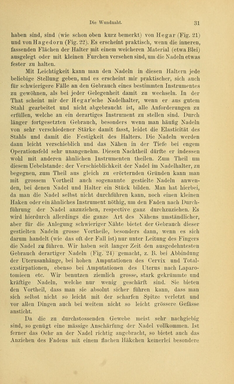 haben sind, sind (wie schon oben kurz bemerkt) von He gar (Fig. 21) und vonHagedorn (Fig. 22). Es erscheint praktisch, wenn die inneren, fassenden Flächen der Halter mit einem weicheren Material (etwa Blei) ausgelegt oder mit kleinen Furchen versehen sind, um die Nadeln etwas fester zu halten. Mit Leichtigkeit kann man den Nadeln in diesen Haltern jede beliebige Stellung geben, und es erscheint mir praktischer, sich auch für schwierigere Fälle an den Gebrauch eines bestimmten Instrumentes zu gewöhnen, als bei jeder Gelegenheit damit zu wechseln. In der That scheint mir der Hegar'sche Nadelhalter, wenn er aus gutem Stahl gearbeitet und nicht abgebraucht ist, alle Anforderungen zu erfüllen, welche an ein derartiges Instrument zu stellen sind. Durch länger fortgesetzten Gebrauch, besonders wenn man häufig Nadeln von sehr verschiedener Stärke damit fasst, leidet die Elasticität des Stahls und damit die Festigkeit des Halters. Die Nadeln werden dann leicht verschieblich und das Nähen in der Tiefe bei engem Operationsfeld sehr unangenehm. Diesen Nachtheil dürfte er indessen wohl mit anderen ähnlichen Instrumenten theilen. Zum Theil um diesem Uebelstande: der Verschieblichkeit der Nadel im Nadelhalter, zu begegnen, zum Theil aus gleich zu erörternden Gründen kann man mit grossem Vortheil auch sogenannte gestielte Nadeln anwen- den, bei denen Nadel und Halter ein Stück bilden. Man hat hierbei, da man die Nadel selbst nicht durchführen kann, noch einen kleinen Haken oder ein ähnliches Instrument nöthig, um den Faden nach Durch- führung der Nadel anzuziehen, respective ganz durchzuziehen. Es wird hierdurch allerdings die ganze Art des Nähens umständlicher, aber für die Anlegung schwieriger Nähte bietet der Gebrauch dieser gestielten Nadeln grosse Vortheile, besonders dann, wenn es sich darum handelt (wie das oft der Fall ist) nur unter Leitung des Fingers die Nadel zu führen. Wir haben seit langer Zeit den ausgedehntesten Gebrauch derartiger Nadeln (Fig. 24) gemacht, z. B. bei Abbindung der Uterusanhänge, bei hohen Amputationen des Cervix und Total- exstirpationen, ebenso bei Amputationen des Uterus nach Laparo- tomieen etc. Wir benutzen ziemlich grosse, stark gekrümmte und kräftige Nadeln, welche nur wenig geschärft sind. Sie bieten den Vortheil, dass man sie absolut sicher führen kann, dass man sich selbst nicht so leicht mit der scharfen Spitze verletzt und vor allen Dingen auch bei weitem nicht so leicht grössere Gefässe ansticht. Da die zu durchstossenden Gewebe meist sehr nachgiebig sind, so genügt eine massige Anschärfung der Nadel vollkommen. Ist ferner das Oehr an der Nadel richtig angebracht, so bietet auch das Anziehen des Fadens mit einem flachen Häkchen keinerlei besondere