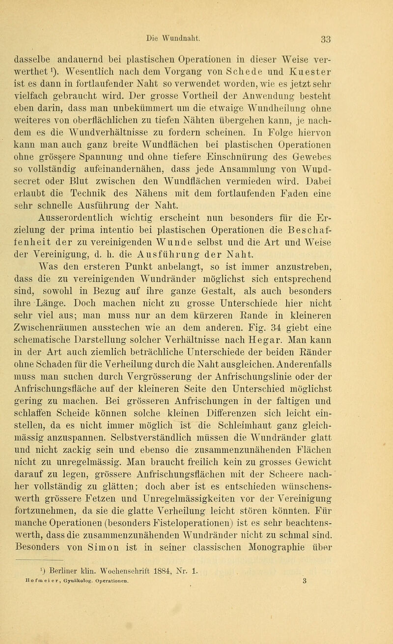 dasselbe andauernd bei plastischen Operationen in dieser Weise ver- wertliet ^). Wesentlich nach dem Vorgang von Schede und Kuester ist es dann in fortlaufender Naht so verwendet worden, wie es jetzt sehr vielfach gebraucht wird. Der grosse Vortheil der Anwendung besteht eben darin, dass man unbekümmert um die etwaige Wundheilung ohne weiteres von oberflächlichen zu tiefen Nähten übergehen kann, je nach- dem es die Wundverhältnisse zu fordern scheinen. In Folge hiervon kann man auch ganz breite Wundflächen bei plastischen Operationen ohne grössere Spannung und ohne tiefere Einschnürung des Gewebes so vollständig aufeinandernähen, dass jede Ansammlung von Wupd- secret oder Blut zwischen den Wundflächen vermieden wird. Dabei erlaubt die Technik des Nähens mit dem fortlaufenden Faden eine sehr schnelle Ausführung der Naht. Ausserordentlich wichtig erscheint nun besonders für die Er- zielung der prima intentio bei plastischen Operationen die Beschaf- fenheit der zu vereinigenden Wunde selbst und die Art und Weise der Vereinigung, d. h. die Ausführung der Naht. Was den ersteren Punkt anbelangt, so ist immer anzustreben, dass die zu vereinigenden Wundränder möglichst sich entsprechend sind, sowohl in Bezug auf ihre ganze Gestalt, als auch besonders ihre Länge. Doch machen nicht zu grosse Unterschiede hier nicht sehr viel aus; man muss nur an dem kürzeren Eande in kleineren Zwischenräumen ausstechen wie an dem anderen. Fig. 34 giebt eine schematische Darstellung solcher Verhältnisse nach Hegar. Man kann in der Art auch ziemlich beträchliche Unterschiede der beiden Eänder ohne Schaden für die Verheilung durch die Naht ausgleichen. Anderenfalls muss man suchen durch Vergrösserung der Anfrischungslinie oder der Anfrischungsfläche auf der kleineren Seite den Unterschied möglichst gering zu machen. Bei grösseren Anfrischungen in der faltigen und schlaffen Scheide können solche kleinen Differenzen sich leicht ein- stellen, da es nicht immer möglich ist die Schleimhaut ganz gleich- massig anzuspannen. Selbstverständlich müssen die Wundränder glatt und nicht zackig sein und ebenso die zusammenzunähenden Flächen nicht zu unregelmässig. Man braucht freilich kein zu grosses Gewicht darauf zu legen, grössere Anfrischungsflächen mit der Scheere nach- her vollständig zu glätten; doch aber ist es entschieden wünschens- werth grössere Fetzen und Unregelmässigkeiten vor der Vereinigung fortzunehmen, da sie die glatte Verheilung leicht stören könnten. Für manche Operationen (besonders Fisteloperationen) ist es sehr beachtens- werth, dass die zusammenzunähenden Wundränder nicht zu schmal sind. Besonders von Simon ist in seiner classischen Monographie über 0 Berliner Min. Woehenselirift 1884, Nr. 1. Ho fm ei er, Gyuäkolog. Operationen.