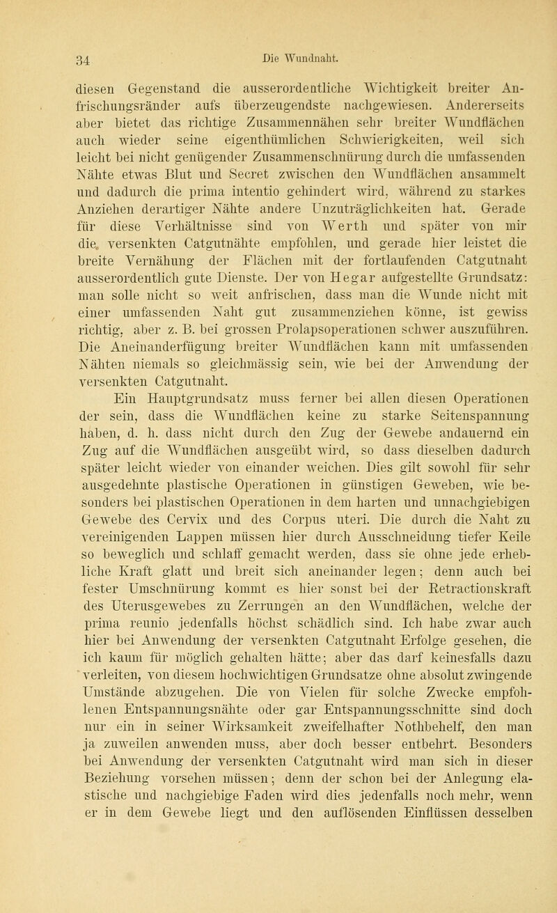 diesen Gegenstand die ausserordeatliche Wichtigkeit breiter An- frischimgsränder aufs überzeugendste nachgewiesen. Andererseits aber bietet das richtige Zusammennähen sehr breiter Wundflächen auch wieder seine eigenthümlichen Schwierigkeiten, weil sich leicht bei nicht genügender Zusammenschnürung durch die umfassenden Nähte etwas Blut und Secret zwischen den Wundflächen ansammelt und dadurch die prima intentio gehindert wird, während zu starkes Anziehen derartiger Nähte andere Unzuträglichkeiten hat. G-erade für diese Verhältnisse sind von Werth und später von mir die, versenkten Catgutnähte empfohlen, und gerade hier leistet die breite Vernähung der Flächen mit der fortlaufenden Catgutnaht ausserordentlich gute Dienste. Der von He gar aufgestellte Grundsatz: man solle nicht so weit anfrischen, dass man die Wunde nicht mit einer umfassenden Naht gut zusammenziehen könne, ist gewiss richtig, aber z. B. bei grossen Prolapsoperationen schwer auszuführen. Die Aneinanderfügung breiter Wundflächen kann mit umfassenden Nähten niemals so gleichmässig sein, wie bei der Anwendung der versenkten Catgutnaht. Ein Hauptgrundsatz muss ferner bei allen diesen Operationen der sein, dass die Wundflächen keine zu starke Seitenspannung haben, d. h. dass nicht durch den Zug der Gewebe andauernd ein Zug auf die Wundflächen ausgeübt wird, so dass dieselben dadurch später leicht wieder von einander weichen. Dies gilt sowohl für sehr ausgedehnte plastische Operationen in günstigen Geweben, wie be- sonders bei plastischen Operationen in dem harten und unnachgiebigen Gewebe des Cervix und des Corpus uteri. Die durch die Naht zu vereinigenden Lappen müssen hier durch Ausschneidung tiefer Keile so beweglich und schlaif gemacht werden, dass sie ohne jede erheb- liche Kraft glatt und breit sich aneinander legen; denn auch bei fester Umschnürung kommt es hier sonst bei der Eetractionskraft des üterusgewebes zu Zerrungen an den Wundflächen, welche der prima reunio jedenfalls höchst schädlich sind. Ich habe zwar auch hier bei Anwendung der versenkten Catgutnaht Erfolge gesehen, die ich kaum für möglich gehalten hätte; aber das darf keinesfalls dazu ' verleiten, von diesem hochwichtigen Grundsatze ohne absolut zwingende Umstände abzugehen. Die von Vielen für solche Zwecke empfoh- lenen Entspannungsnähte oder gar Entspannungsschnitte sind doch nur ein in seiner Wirksamkeit zweifelhafter Nothbehelf, den man ja zuweilen anwenden muss, aber doch besser entbehrt. Besonders bei Anwendung der versenkten Catgutnaht wird man sich in dieser Beziehung vorsehen müssen; denn der schon bei der Anlegung ela- stische und nachgiebige Faden wird dies jedenfalls noch mehr, wenn er in dem Gewebe liegt und den auflösenden Einflüssen desselben