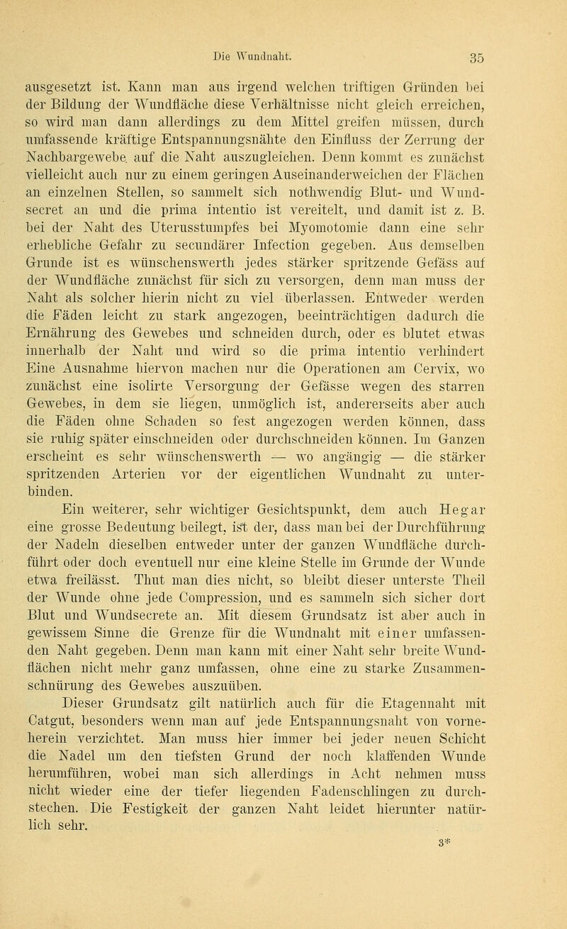 ausgesetzt ist. Kann man aus irgend welchen triftigen Gründen bei der Bildung der Wundfläche diese Verhältnisse nicht gleich erreichen, so wird man dann allerdings zu dem Mittel greifen müssen, durch umfassende kräftige Entspannungsnähte den Einfluss der Zerrung der Nachbargewebe auf die Naht auszugleichen. Denn kommt es zunächst vielleicht auch nur zu einem geringen Auseinanderweichen der Flächen an einzelnen Stellen, so sammelt sich nothwendig Blut- und Wund- secret an und die prima intentio ist vereitelt, und damit ist z. B. bei der Naht des Uterusstumpfes bei Myomotomie dann eine sehr erhebliche Gefahr zu secundärer Infection gegeben. Aus demselben Grunde ist es wünschenswerth jedes stärker spritzende Gefäss auf der Wundfläche zunächst für sich zu versorgen, denn man muss der Naht als solcher hierin nicht zu viel überlassen. Entweder werden die Fäden leicht zu stark angezogen, beeinträchtigen dadurch die Ernährung des Gewebes und schneiden durch, oder es blutet etwas innerhalb der Naht und wird so die prima intentio verhindert Eine Ausnahme hiervon machen nur die Operationen am Cervix, wo zunächst eine isolirte Versorgung der Gefässe wegen des starren Gewebes, in dem sie liegen, unmöglich ist, andererseits aber auch die Fäden ohne Schaden so fest angezogen werden können, dass sie ruhig später einschneiden oder durchschneiden können. Im Ganzen erscheint es sehr wünschenswerth — wo angängig — die stärker spritzenden Arterien vor der eigentlichen Wundnaht zu unter- binden. Ein weiterer, sehr wichtiger Gesichtspunkt, dem auch He gar eine grosse Bedeutung beilegt, ist der, dass man bei der Durchführung der Nadeln dieselben entweder unter der ganzen Wundfläche durch- führt oder doch eventuell nur eine kleine Stelle im Grunde der Wunde etwa freilässt. Thut man dies nicht, so bleibt dieser unterste Theil der Wunde ohne jede Compression, und es sammeln sich sicher dort Blut und Wundsecrete an. Mit diesem Grundsatz ist aber auch in gewissem Sinne die Grenze für die Wundnaht mit einer umfassen- den Naht gegeben. Denn man kann mit einer Naht sehr breite Wund- flächen nicht mehr ganz umfassen, ohne eine zu starke Zusammen- schnürung des Gewebes auszuüben. Dieser Grundsatz gilt natürlich auch für die Etagennaht mit Catgut, besonders wenn man auf jede Entspannungsnaht von vorne- herein verzichtet. Man muss hier immer bei jeder neuen Schicht die Nadel um den tiefsten Grund der noch klaffenden Wunde herumführen, wobei man sich allerdings in Acht nehmen muss nicht wieder eine der tiefer liegenden Fadenschlingen zu durch- stechen. Die Festigkeit der ganzen Naht leidet hierunter natür- lich sehr. 3*