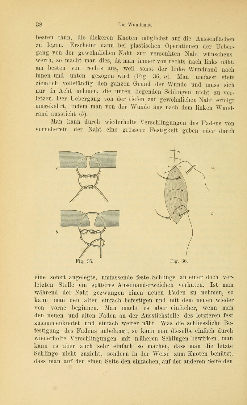 besten thun, die dickeren Knoten möglichst auf die Aussenfläclien zu legen. Erscheint dann bei plastischen Operationen der Ueber- gang von der gewöhnlichen Naht zur versenkten Naht wünschens- werth, so macht man dies, da man immer von rechts nach links näht, am besten von rechts aus, weil sonst der linke Wundrand nach innen und unten gezogen wird (Fig. 36, a). Man umfasst stets ziemlich vollständig den ganzen Grund der Wunde und muss sich nur in Acht nehmen, die unten liegenden Schlingen nicht zu ver- letzen. Der Uebergang von der tiefen zur gewöhnlichen Naht erfolgt umgekehrt, indem man von der Wunde aus nach dem linken Wund- rand aussticht ih). Man kann durch wiederholte Verschlingungen des Fadens von vorneherein der Naht eine grössere Festigkeit geben oder durch Fig. 35. Fig. 36. eine sofort angelegte, umfassende feste Schlinge an einer doch ver- letzten Stelle ein späteres Auseinanderweichen verhüten. Ist man während der Naht gezwungen einen neuen Faden zu nehmen, so kann man den alten einfach befestigen und mit dem neuen wieder von vorne beginnen. Man macht es aber einfacher, wenn man den neuen und alten Faden an der Ausstichstelle des letzteren fest zusammenknotet und einfach weiter näht. Was die schliessliche Be- festigung des Fadens anbelangt, so kann man dieselbe einfach durch wiederholte Verschlingungen mit früheren Schlingen bewirken; man kann es aber auch sehr einfach so machen, dass man die letzte Schlinge nicht zuzieht, sondern in der Weise zum Knoten benützt, dass man auf der einen Seite den einfachen, auf der anderen Seite den