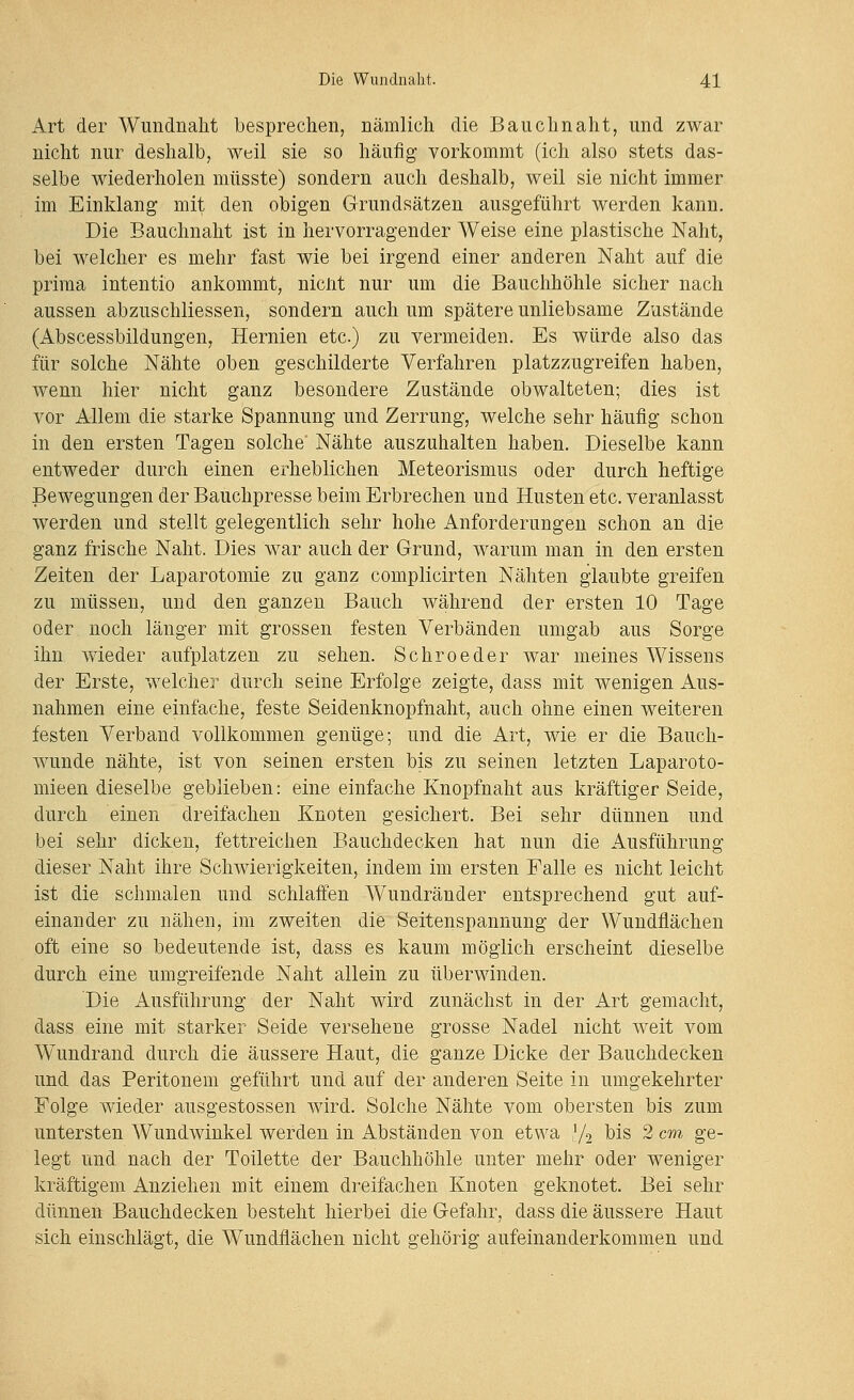 Art der Wimdnalit besprechen, nämlich die Bauchnaht, und zwar nicht nur deshalb, weil sie so häufig vorkommt (ich also stets das- selbe wiederholen niüsste) sondern auch deshalb, weil sie nicht immer im Einklang mit den obigen Grundsätzen ausgeführt werden kann. Die Bauchnaht ist in hervorragender Weise eine plastische Naht, bei welcher es mehr fast wie bei irgend einer anderen Naht auf die prima intentio ankommt, nicnt nur um die Bauchhöhle sicher nach aussen abzuschliessen, sondern auch um spätere unliebsame Zustände (Abscessbildungen, Hernien etc.) zu vermeiden. Es würde also das für solche Nähte oben geschilderte Verfahren platzzugreifen haben, wenn hier nicht ganz besondere Zustände obwalteten; dies ist vor Allem die starke Spannung und Zerrung, welche sehr häufig schon in den ersten Tagen solche' Nähte auszuhalten haben. Dieselbe kann entweder durch einen erheblichen Meteorismus oder durch heftige Bewegungen der Bauchpresse beim Erbrechen und Husten etc. veranlasst werden und stellt gelegentlich sehr hohe Anforderungen schon an die ganz frische Naht. Dies war auch der Grund, warum man in den ersten Zeiten der Laparotomie zu ganz complicirten Nähten glaubte greifen zu müssen, und den ganzen Bauch während der ersten 10 Tage oder noch länger mit grossen festen Verbänden umgab aus Sorge ihn wieder aufplatzen zu sehen. Schroeder war meines Wissens der Erste, welcher durch seine Erfolge zeigte, dass mit wenigen Aus- nahmen eine einfache, feste Seidenknopfnaht, auch ohne einen weiteren festen Verband vollkommen genüge; und die Art, wie er die Bauch- wunde nähte, ist von seinen ersten bis zu seinen letzten Laparoto- mieen dieselbe geblieben: eine einfache Knopfnaht aus kräftiger Seide, durch einen dreifachen Knoten gesichert. Bei sehr dünnen und bei sehr dicken, fettreichen Bauchdecken hat nun die Ausführung dieser Naht ihre Schwierigkeiten, indem im ersten Falle es nicht leicht ist die schmalen und schlaffen Wundränder entsprechend gut auf- einander zu nähen, im zweiten die Seitenspannung der Wundflächen oft eine so bedeutende ist, dass es kaum möglich erscheint dieselbe durch eine umgreifende Naht allein zu überwinden. Die Ausführung der Naht wird zunächst in der Art gemacht, dass eine mit starker Seide versehene grosse Nadel nicht weit vom Wundrand durch die äussere Haut, die ganze Dicke der Bauchdecken und das Peritonem geführt und auf der anderen Seite in umgekehrter Folge wieder ausgestossen wird. Solche Nähte vom obersten bis zum untersten Wundwinkel werden in Abständen von etwa [j^ bis 2 cm ge- legt und nach der Toilette der Bauchhöhle unter mehr oder weniger kräftigem Anziehen mit einem dreifachen Knoten geknotet. Bei sehr dünnen Bauchdecken besteht hierbei die Gefahr, dass die äussere Haut sich einschlägt, die Wundflächen nicht gehörig aufeinanderkommen und