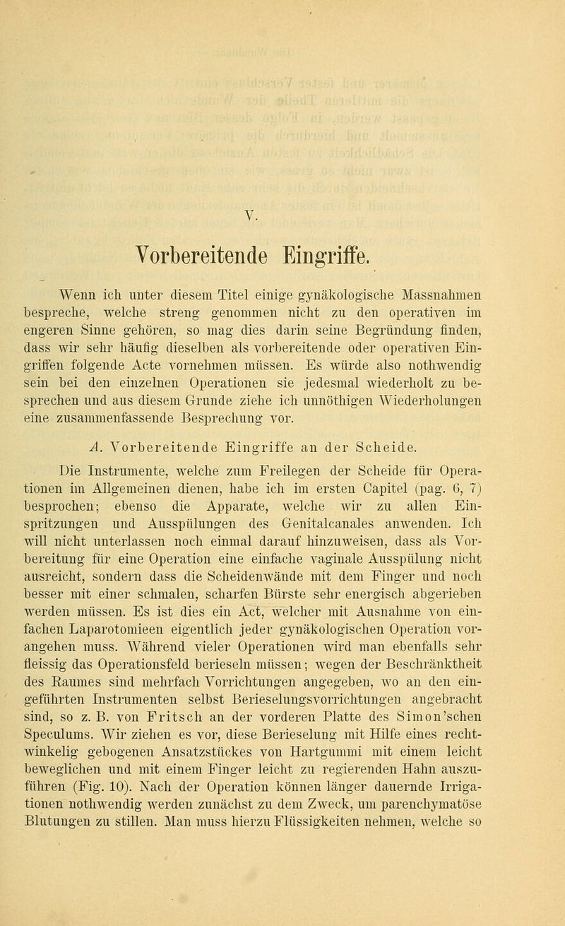 V. Vorbereitende Eingriffe. Wenn ich unter diesem Titel einige gynäkologische Massnahmen bespreche, welche streng genommen nicht zu den operativen im engeren Sinne gehören, so mag dies darin seine Begründung finden, dass wir sehr häufig dieselben als vorbereitende oder operativen Ein- griifen folgende Acte vornehmen müssen. Es würde also nothwendig sein bei den einzelnen Operationen sie jedesmal wiederholt zu be- sprechen und aus diesem Gründe ziehe ich unnöthigen Wiederholungen eine zusammenfassende Besprechung vor. A. Vorbereitende Eingriffe an der Scheide. Die Instrumente, welche zum Freilegen der Scheide für Opera- tionen im Allgemeinen dienen, habe ich im ersten Capitel (pag. 6, 7) besprochen; ebenso die Apparate, welche wir zu allen Ein- spritzungen und Ausspülungen des Genitalcanales anwenden. Ich will nicht unterlassen noch einmal darauf hinzuweisen, dass als Vor- bereitung für eine Operation eine einfache vaginale Ausspülung nicht ausreicht, sondern dass die Scheidenwände mit dem Finger und noch besser mit einer schmalen, scharfen Bürste sehr energisch abgerieben werden müssen. Es ist dies ein Act, welcher mit Ausnahme von ein- fachen Laparotomieen eigentlich jeder gynäkologischen Operation vor- angehen muss. Während vieler Operationen wird man ebenfalls sehr fleissig das Operationsfeld berieseln müssen; wegen der Beschränktheit des Eaumes sind mehrfach Vorrichtungen angegeben, wo an den ein- geführten Instrumenten selbst Berieselungsvorrichtungen angebracht sind, so z. B. von Fritsch an der vorderen Platte des Simon'sehen Speculums. Wir ziehen es vor, diese Berieselung mit Hilfe eines recht- winkelig gebogenen Ansatzstückes von Hartgummi mit einem leicht beweglichen und mit einem Finger leicht zu regierenden Hahn auszu- führen (Fig. 10). Nach der Operation können länger dauernde Irriga- tionen nothwendig werden zunächst zu dem Zweck, um parenchymatöse Blutungen zu stillen. Man muss hierzu Flüssigkeiten nehmen, welche so