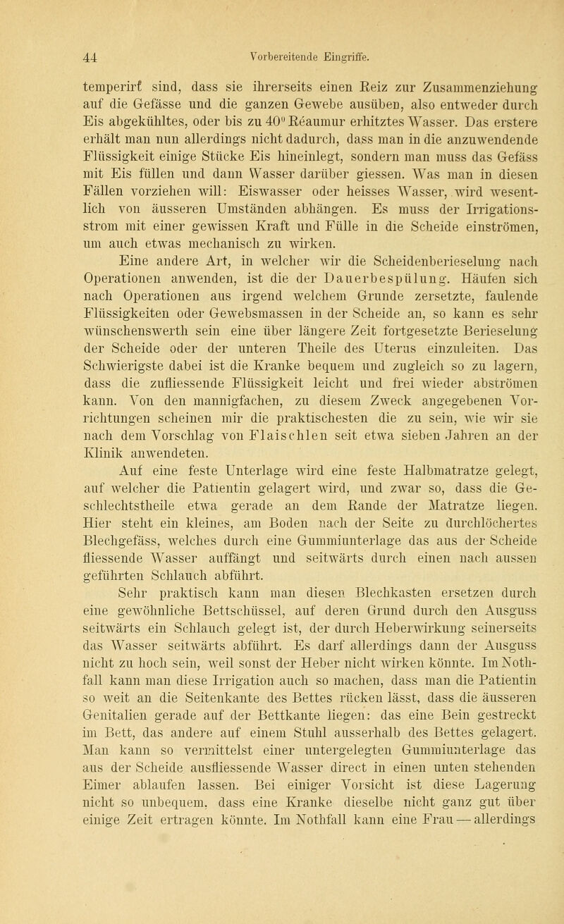 temperirf sind, dass sie ihrerseits einen Eeiz zur Zusammenziehung auf die G-efässe und die ganzen Gewebe ausüben, also entweder durch Eis abgekühltes, oder bis zu 40 Keaumur erhitztes Wasser. Das erstere erhält man nun allerdings nicht dadurch, dass man in die anzuwendende Flüssigkeit einige Stücke Eis hineinlegt, sondern man muss das Gefäss mit Eis füllen und dann Wasser darüber giessen. Was man in diesen Fällen vorziehen will: Eiswasser oder heisses Wasser, wird wesent- lich von äusseren Umständen abhängen. Es muss der Irrigations- strom mit einer gewissen Kraft und Fülle in die Scheide einströmen, um auch etwas mechanisch zu wirken. Eine andere Art, in welcher wir die Scheidenberieselung nach Operationen anwenden, ist die der Dauerbespülung. Häufen sich nach Operationen aus irgend welchem Grunde zersetzte, faulende Flüssigkeiten oder Gewebsmassen in der Scheide an, so kann es sehr wünschenswerth sein eine über längere Zeit fortgesetzte Berieselung der Scheide oder der unteren Theile des Uterus einzuleiten. Das Schwierigste dabei ist die Kranke bequem und zugleich so zu lagern, dass die zufliessende Flüssigkeit leicht und frei wieder abströmen kann. Von den mannigfachen, zu diesem Zweck angegebenen Vor- richtungen scheinen mir die praktischesten die zu sein, wie wir sie nach dem Vorschlag von Flaischlen seit etwa sieben Jahren an der Klinik anwendeten. Auf eine feste Unterlage wird eine feste Halbmatratze gelegt, auf welcher die Patientin gelagert wird, und zwar so, dass die Ge- schlechtstheile etwa gerade an dem Eande der Matratze liegen. Hier steht ein kleines, am Boden nach der Seite zu durchlöchertes Blechgefäss, welches durch eine Gummiunterlage das aus der Scheide fliessende Wasser auffängt und seitwärts durch einen nach aussen geführten Schlauch abfährt. Sehr praktisch kann man diesen Blechkasten ersetzen durch eine gewöhnliche Bettschüssel, auf deren Grund durch den Ausguss seitwärts ein Schlauch gelegt ist, der durch Heberwirkung seinerseits das Wasser seitwärts abführt. Es darf allerdings dann der Ausguss nicht zu hoch sein, weil sonst der Heber nicht wirken könnte. ImNoth- fall kann man diese Hrigation auch so machen, dass man die Patientin so weit an die Seitenkante des Bettes rücken lässt, dass die äusseren Genitalien gerade auf der Bettkante liegen: das eine Bein gestreckt im Bett, das andere auf einem Stuhl ausserhalb des Bettes gelagert. Man kann so vermittelst einer untergelegten Gummiunterlage das aus der Scheide ausfliessende Wasser direct in einen unten stehenden Eimer ablaufen lassen. Bei einiger Vorsicht ist diese Lagerung nicht so unbequem, dass eine Kranke dieselbe nicht ganz gut über einige Zeit ertragen könnte. Im Nothfall kann eine Frau — allerdings