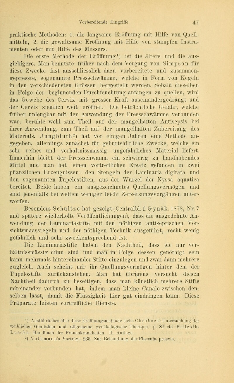 praktische Methoden: 1. die langsame Eröffnung mit Hilfe von Quell- mitteln, 2. die gewaltsame Eröffnung mit Hilfe von stumpfen Instru- menten oder mit Hilfe des Messers. Die erste Methode der Eröffnung*) ist die ältere und die aus- giebigere. Man benutzte früher nach dem Vorgang von Simpson für diese Zwecke fast ausschliesslich dazu vorbereitete und zusammen- gepresste, sogenannte Pressschwämme, welche in Form von Kegeln in den verschiedensten Grössen hergestellt werden. Sobald dieselben in Folge der beginnenden Durchfeuchtung anfangen zu quellen, wird das Gewebe des Cervix mit grosser Kraft auseinandergedrängt und der Cervix ziemlich weit eröffnet. Die beträchtliche Gefahr, welche früher unleugbar mit der Anwendung der Pressschwämme verbunden war, beruhte wohl zum Theil auf der mangelhaften Antisepsis bei ihrer Anwendung, zum Theil auf der mangelhaften Zubereitung des Materials. Jungbluth^) hat vor einigen Jahren eine Methode an- gegeben, allerdings zunächst für geburtshilfliche Zwecke, welche ein sehr reines und verhältnissmässig ungefährliches Material liefert. Immerhin bleibt der Pressschwamm ein schwierig zu handhabendes Mittel und man hat einen vortrefflichen Ersatz gefunden in zwei pflanzlichen Erzeugnissen: den Stengeln der Laminaria digitata und den sogenannten Tupelostiften, aus der Wurzel der Nyssa aquatica bereitet. Beide haben ein ausgezeichnetes Quellungsvermögen und sind jedenfalls bei weitem weniger leicht Zersetzungsvorgängen unter- worfen. Besonders Schnitze hat gezeigt (Centralbl. f. Gynäk. 1878, Nr. 7 und spätere wiederholte Veröffentlichungen), dass die ausgedehnte An- wendung der Laminariastifte mit den nötliigen antiseptischen Vor- sichtsmaassregeln und der nöthigen Technik ausgeführt, recht wenig gefährlich und sehr zweckentsprechend ist. Die Laminariastifte haben den Nachtheil, dass sie nur ver- hältnissmässig dünn sind und man in Folge dessen genöthigt sein kann mehrmals hintereinander Stifte einzulegen und zwar dann mehrere zugleich. Auch scheint mir ihr Quellungsvermögen hinter dem der Tupelostifte zurückzustehen. Man hat übrigens versucht diesen Nachtheil dadurch zu beseitigen, dass man künstlich mehrere Stifte miteinander verbunden hat, indem man kleine Canäle zwischen den- selben lässt, damit die Flüssigkeit hier gut eindringen kann. Diese Präparate leisten vortreffliche Dienste. 1) Ausführlielies über diese Eröffnimgsmetliode sielie Cliro baelv: üntersuelinng der weibliehen Genitalien und allgemeine g5mäkologiselie Therapie, p. 87 ete. Billrotli- Lueeke: Handbuch der Frauenkrankheiten. 11. Auflage. 2) Volkmann's Vorträge 235. Zur Behandlung derPlaeenta praevia.