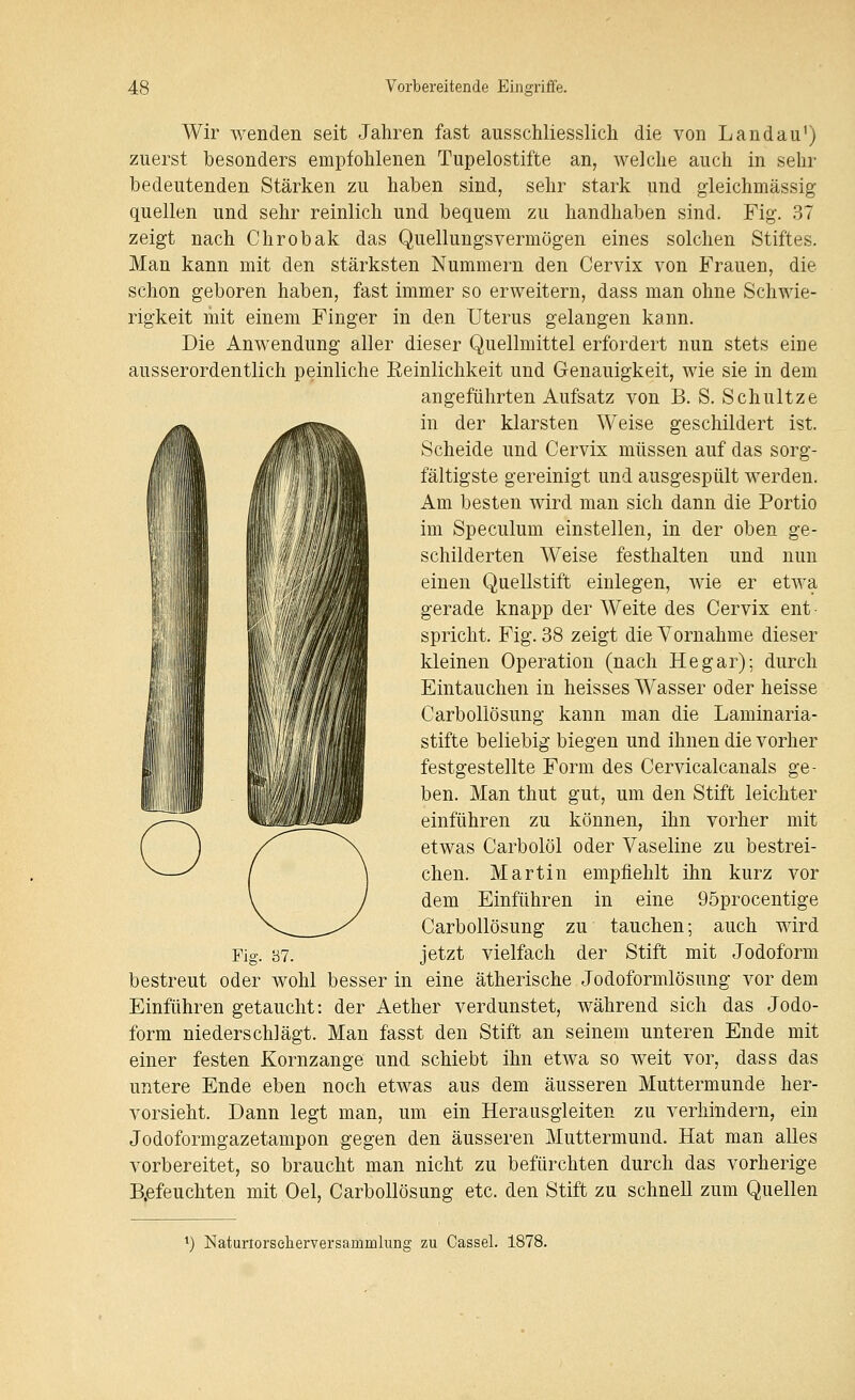 Wir wenden seit Jahren fast ausschliesslich die von Landau') zuerst besonders empfohlenen Tupelostifte an, welche auch in sehr bedeutenden Stärken zu haben sind, sehr stark und gleichmässig quellen und sehr reinlich und bequem zu handhaben sind. Fig. 37 zeigt nach Chrobak das Quellungsvermögen eines solchen Stiftes. Man kann mit den stärksten Nummern den Cervix von Frauen, die schon geboren haben, fast immer so erweitern, dass man ohne Schwie- rigkeit mit einem Finger in den Uterus gelangen kann. Die Anwendung aller dieser Quellmittel erfordert nun stets eine ausserordentlich peinliche Eeinlichkeit und Genauigkeit, wie sie in dem angeführten Aufsatz von B. S. Schnitze in der klarsten Weise geschildert ist. Scheide und Cervix müssen auf das sorg- fältigste gereinigt und ausgespült werden. Am besten wird man sich dann die Portio im Speculum einstellen, in der oben ge- schilderten Weise festhalten und nun einen Quellstift einlegen, wie er etwa gerade knapp der Weite des Cervix ent- spricht. Fig. 38 zeigt die Vornahme dieser kleinen Operation (nach He gar); durch Eintauchen in heisses Wasser oder heisse Carbollösung kann man die Laminaria- stifte beliebig biegen und ihnen die vorher festgestellte Form des Cervicalcanals ge- ben. Man thut gut, um den Stift leichter einführen zu können, ihn vorher mit etwas Carbolöl oder Vaseline zu bestrei- chen. Martin empfiehlt ihn kurz vor dem Einführen in eine 95procentige Carbollösung zu tauchen; auch wird jetzt vielfach der Stift mit Jodoform bestreut oder wohl besser in eine ätherische Jodoformlösung vor dem Einführen getaucht: der Aether verdunstet, während sich das Jodo- form niederschlägt. Man fasst den Stift an seinem unteren Ende mit einer festen Kornzange und schiebt ihn etwa so weit vor, dass das untere Ende eben noch etwas aus dem äusseren Muttermunde her- vorsieht. Dann legt man, um ein Herausgleiten zu verhindern, ein Jodoformgazetampon gegen den äusseren Muttermund. Hat man alles vorbereitet, so braucht man nicht zu befürchten durch das vorherige B.efeuchten mit Oel, Carbollösung etc. den Stift zu schnell zum Quellen *) Naturlorselierversammlimg zu Cassel. 1878.