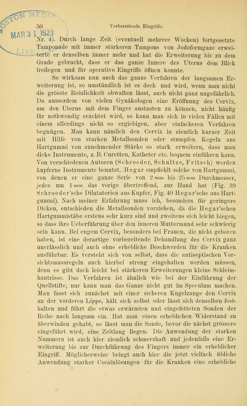 - '^ O 50 Vorbereitende Eingriffe. ^ MAR 3 i B23. Nr. 4). Durch lange Zeit (eventuell mehrere Wochen) fortgesetzte Tamponade mit immer stärkeren Tampons von Jodoformgaze erwei- terte er denselben immer mehr und hat die Erweiterung bis zu dem G-rade gebracht, dass er das ganze Innere des Uterus dem Blick freilegen und für operative Eingriife öffnen konnte. So wirksam nun auch das ganze Verfahren der langsamen Er- weiterung ist, so umständlich ist es doch und wird, wenn man nicht die grösste Eeinlichkeit obwalten lässt, auch nicht ganz ungefährlich. Da ausserdem von vielen Gynäkologen eine Eröffnung des Cervix, um den Uterus mit dem Finger austasten zu können, nicht häufig für nothwendig erachtet wird, so kann man sich in vielen Fällen mit einem allerdings nicht so ergiebigen, aber einfacheren Verfahren begnügen. Man kann nämlich den Cervix in ziemlich kurzer Zeit mit Hilfe von starken Metallsonden oder stumpfen Kegeln aus Hartgummi von zunehmender Stärke so stark erweitern, dass man dicke Instrumente, z. B. Curetten, Katheter etc. bequem einführen kann. Von verschiedenen Autoren (Schroeder, Schnitze, Fritsch) werden kupferne Instrumente benutzt. He gar empfiehlt solche von Hartgummi, von denen er eine ganze Serie von 2 mm bis 25 mm Durchmesser, jedes um 1mm das vorige übertreffend, zur Hand hat (Fig. 39 Schroeder'sche Dilatatorien aus Kupfer, Fig. 40 Hegar'sche aus Hart- gummi). Nach meiner Erfahrung muss ich, besonders für geringere Dicken, entschieden die Metallsonden vorziehen, da die Hegar'schen Hartgummistäbe erstens sehr kurz sind und zweitens sich leicht biegen, so dass ihre Ueberführung über den inneren Muttermund sehr schwierig sein kann. Bei engem Cervix, besonders bei Frauen, die nicht geboren haben, ist eine derartige vorbereitende Behandlung des Cervix ganz unerlässlich und auch ohne erhebliche Beschwerden für die Kranken ausführbar. Es versteht sich von selbst, dass die antiseptischen Vor- sichtsmassregeln auch hierbei streng eingehalten werden müssen, denn es gibt doch leicht bei stärkeren Erweiterungen kleine Schleim- hautrisse. Das Verfahren ist ähnlich wie bei der Einführung der Quellstifte, nur kann man das Ganze nicht gut im Speculum machen. Man fasst sich zunächst mit einer sicheren Kugelzange den Cervix an der vorderen Lippe, hält sich selbst oder lässt sich denselben fest- halten und führt die etwas erwärmten und eingefetteten Sonden der Eeihe nach langsam ein. Hat man einen erheblichen Widerstand zu überwinden gehabt, so lässt man die Sonde, bevor die nächst grössere eingeführt wird, eine Zeitlang liegen. Die Anwendung der starken Nummern ist auch hier ziemlich schmerzhaft und jedenfalls eine Er- weiterung bis zur Durchführung des Fingers immer ein erheblicher Eingriff. Möglicherweise bringt auch hier die jetzt vielfach übliche Anwendung starker Cocainlösungen für die Kranken eine erhebliche