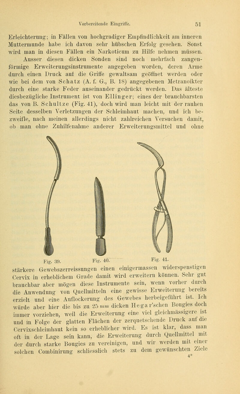 Erleichterung; in Fällen von hochgradiger Empfindlichkeit am inneren Muttermunde habe ich davon sehr hübschen Erfolg gesehen. Sonst Avird man in diesen Fällen ein Narkoticum zu Hilfe nehmen müssen. Ausser diesen dicken Sonden sind noch mehrfach zangen- förmige Erweiterungsinstruraente angegeben worden, deren Arme durch einen Druck auf die Griffe gewaltsam geöffnet werden oder wie bei dem von Schatz (A. f. Gr., B. 18) angegebenen Metranoikter durch eine starke Feder auseinander gedrückt werden. Das älteste diesbezügliche Instrument ist von Ellinger; eines der brauchbarsten das von B. Schnitze (Fig. 41), doch wird man leicht mit der rauhen Seite desselben Verletzungen der Schleimhaut machen, und ich be- zweifle, nach meinen allerdings nicht zahlreichen Versuchen damit, ob man ohne Zuhilfenahme anderer Erweiterungsmittel und ohne Fig. 39. Fig. 40. Fig. 41. Stärkere Gewebszerreissungen einen einigermassen widerspenstigen Cervix in erheblichem Grade damit wird erweitern können. Sehr gut brauchbar aber mögen diese Instrumente sein, wenn vorher durch die Anwendung von Quellmitteln eine gewisse Erweiterung bereits erzielt und eine Auflockerung des Gewebes herbeigeführt ist. Ich würde aber hier die bis zu 25 mm dicken Hegar'schen Bougies doch immer vorziehen, weil die Erweiterung eine viel gleichmässigere ist und in Folge der glatten Flächen der zerquetschende Druck auf die Cervixschleimhaut kein so erheblicher wird. Es ist klar, dass man oft in der Lage sein kann, die Erweiterung durch Quellmittel mit der durch starke Bougies zu vereinigen, und wir werden mit einer solchen Combinirung schliesslich stets zu dem gewünschten Ziele