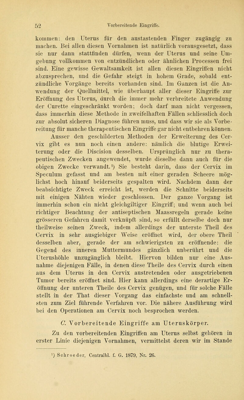 kommen: den Uterus für den austastenden Finger zugängig zu machen. Bei allen diesen Vornahmen ist natürlich vorausgesetzt, dass sie nur dann stattfinden dürfen, wenn der Uterus und seine Um- gebung vollkommen von entzündlichen oder ähnlichen Processen frei sind. Eine gewisse Gewaltsamkeit ist allen diesen Eingriffen nicht abzusprechen, und die Gefahr steigt in hohem Grade, sobald ent- zündliche Vorgänge bereits vorhanden sind. Im Ganzen ist die An- wendung der Quellmittel, wie überhaupt aller dieser Eingriff'e zur Eröffnung des Uterus, durch die immer mehr verbreitete Anwendung der Curette eingeschränkt worden; doch darf man nicht vergessen, dass immerhin diese Methode in zweifelhaften Fällen schliesslich doch zur absolut sicheren Diagnose führen muss, und dass wir sie als Vorbe- reitung für manche therapeutischen Eingriffe gar nicht entbehren können. Ausser den geschilderten Methoden der Erweiterung des Cer- vix gibt es nun noch einen andere: nämlich die blutige Erwei- terung oder die Discision desselben. Ursprünglich nur zu thera- peutischen Zwecken angewendet, wurde dieselbe dann auch für die obigen Zwecke verwandt. 0 Sie besteht darin, dass der Cervix im Speculum gefasst und am besten mit einer geraden Scheere mög- lichst hoch hinauf beiderseits gespalten wird. Nachdem dann der beabsichtigte Zweck erreicht. ist, werden die Schnitte beiderseits mit einigen Nähten wieder geschlossen. Der ganze Vorgang ist immerhin schon ein nicht gleichgiltiger Eingriff; und wenn auch bei richtiger Beachtung der antiseptischen Maassregeln gerade keine grösseren Gefahren damit verknüpft sind, so erfüllt derselbe doch nur theilweise seinen Zweck, indem allerdings der unterste Theil des Cervix in sehr ausgiebiger Weise eröffnet wird, der obere Theil desselben aber, gerade der am schwierigsten zu eröffnende: die Gegend des inneren Muttermundes gänzlich unberührt und die Uterushöhle unzugänglich bleibt. Hiervon bilden nur eine Aus- nahme diejenigen Fälle, in denen diese Theile des Cervix durch einen aus dem Uterus in den Cervix austretenden oder ausgetriebenen Tumor bereits eröffnet sind. Hier kann allerdings eine derartige Er- öffnung der unteren Theile des Cervix genügen, und für solche Fälle stellt in der That dieser Vorgang das einfachste und am schnell- sten zum Ziel führende Verfahren vor. Die nähere Ausführung wird bei den Operationen am Cervix noch besprochen werden. C. Vorbereitende Eingriffe am Uteruskörper. Zu den vorbereitenden Eingriffen am Uterus selbst gehören in erster Linie diejenigen Vornahmen, vermittelst deren wir im Stande I) Sehr oe der, Centralbl. f. G. 1879, Nr. 26.