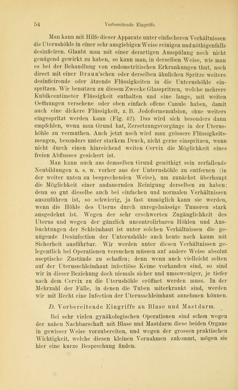 Man kann mit Hilfe dieser Apparate unter einfacheren Verhältnissen die Uterushöhle in einer sehr ausgiebigen Weise reinigen undnöthigenfalls desinflciren. Glaubt man mit einer derartigen Ausspülung noch nicht genügend gewirkt zu haben, so kann man, in derselben Weise, wie man es bei der Behandlung von endometritischen Erkrankungen thut, noch direct mit einer Braun'schen oder derselben ähnlichen Spritze weitere desinficirende oder ätzende Flüssigkeiten in die Unterushöhle ein- spritzen. Wir benutzen zu diesem Zwecke Glasspritzen, welche mehrere Kubikcentimeter Flüssigkeit enthalten und eine lange, mit weiten Oeffnungen versehene oder oben einfach oifene Canule haben, damit auch eine dickere Flüssigkeit, z. B. Jodoformemulsion, ohne weiters eingespritzt werden kann (Fig. 42). Das wird sich besonders dann empfehlen, wenn man Grund hat, Zersetzungsvorgänge in der Uterus- höhle zu vermuthen. Auch jetzt noch wird man grössere Flüssigkeits- mengen, besonders unter starkem Druck, nicht gerne einspritzen, wenn nicht durch einen hinreichend weiten Cervix die Möglichkeit eines freien Abflusses gesichert ist. Man kann auch aus demselben Grund genöthigt sein zerfallende Neubildungen u. s. w. vorher aus der Unterushöhle zu entfernen (in der weiter unten zu besprechenden Weise), um zunächst überhaupt die Möglichkeit einer andauernden Eeinigung derselben zu haben; denn so gut dieselbe auch bei einfachen und normalen Verhältnissen auszuführen ist, so schwierig, ja fast unmöglich kann sie werden, wenn die Höhle des Uterus durch unregelmässige Tumoren stark ausgedehnt ist. Wegen der sehr erschwerten Zugänglichkeit des Uterus und wegen der gänzlich uncontrolirbaren Höhlen und Aus- buchtungen der Schleimhaut ist unter solchen Verhältnissen die ge- nügende Desinfection der Unterushöhle auch heute noch kaum mit Sicherheit ausführbar. Wir werden unter diesen Verhältnissen ge- legentlich bei Operationen versuchen müssen auf andere Weise absolut aseptische Zustände zu schaifen; denn wenn auch vielleicht selten auf der Uterusschleimhaut infectiöse Keime vorhanden sind, so sind wir in dieser Beziehung doch niemals sicher und umsoweniger, je tiefer nach dem Cervix zu die Uterushöhle eröffnet werden muss. In der Mehrzahl der Fälle, in denen die Tuben miterkrankt sind, werden wir mit Eecht eine Infection der Uterusschleimhaut annehmen können. D. Vorbereitende Eingriffe an Blase und Mastdarm. Bei sehr vielen gynäkologischen Operationen sind schon wegen der nahen Nachbarschaft mit Blase und Mastdarm diese beiden Organe in gewisser Weise vorzubereiten, und wegen der grossen praktischen Wichtigkeit, welche diesen kleinen Vornahmen zukommt, mögen sie hier eine kurze Besprechung finden.