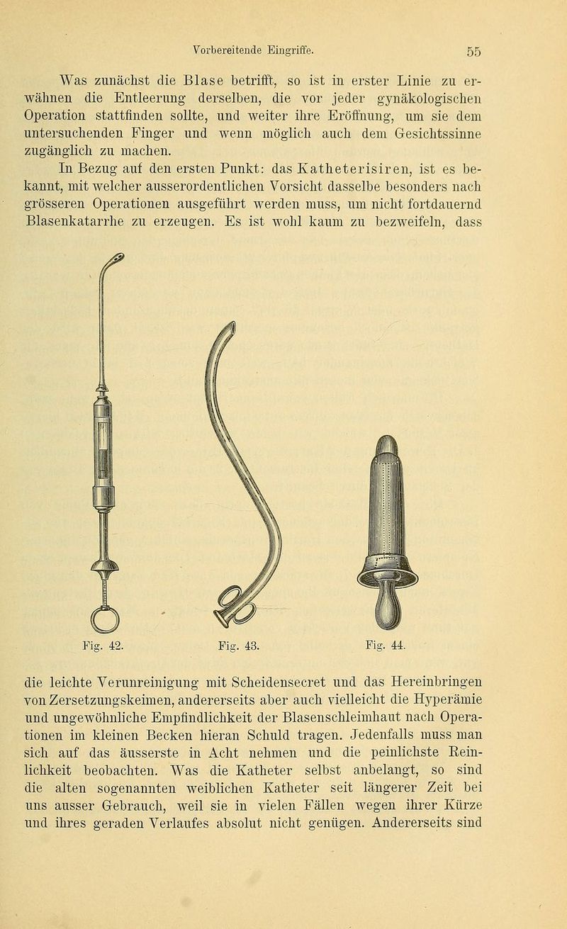 Was zunächst die Blase betrifft, so ist in erster Linie zu er- wähnen die Entleerung derselben, die vor jeder gynäkologischen Operation stattfinden sollte, und weiter ihre Eröffnung, um sie dem untersuchenden Finger und wenn möglich auch dem Gesichtssinne zugänglich zu machen. In Bezug auf den ersten Punkt: das Katheterisiren, ist es be- kannt, mit welcher ausserordentlichen Vorsicht dasselbe besonders nach grösseren Operationen ausgeführt werden muss, um nicht fortdauernd Blasenkatarrhe zu erzeugen. Es ist wohl kaum zu bezweifeln, dass Fiff. 42. Fiff. 43. Fiff. 44. die leichte Verunreinigung mit Scheidensecret und das Hereinbringen von Zersetzungskeimen, andererseits aber auch vielleicht die Hyperämie und ungewöhnliche Empfindlichkeit der Blasenschleimhaut nach Opera- tionen im kleinen Becken hieran Schuld tragen. Jedenfalls muss man sich auf das äusserste in Acht nehmen und die peinlichste Eein- lichkeit beobachten. Was die Katheter selbst anbelangt, so sind die alten sogenannten weiblichen Katheter seit längerer Zeit bei uns ausser Gebrauch, weil sie in vielen Fällen wegen ihrer Kürze und ihres geraden Verlaufes absolut nicht genügen. Andererseits sind