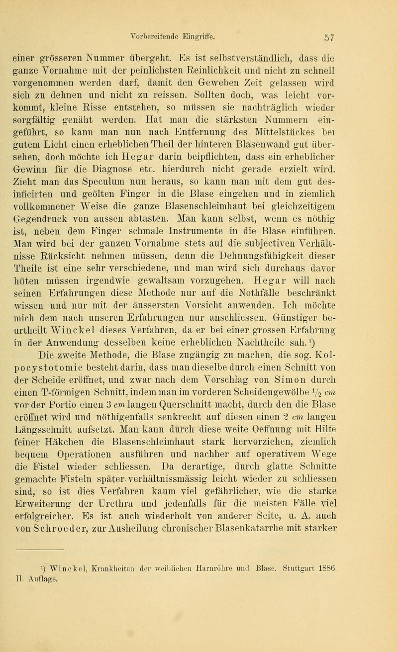 einer grösseren Nummer übergeht. Es ist selbstverständlich, dass die ganze Vornahme mit der peinlichsten Eeinlichkeit und nicht zu schnell vorgenommen werden darf, damit den Geweben Zeit gelassen wird sich zu dehnen und nicht zu reissen. Sollten doch, was leicht vor- kommt, kleine Risse entstehen, so müssen sie nachträglich wieder sorgfältig genäht werden. Hat man die stärksten Nummern ein- geführt, so kann man nun nach Entfernung des Mittelstückes bei gutem Licht einen erheblichen Theil der hinteren Blasenwand gut über- sehen, doch möchte ich He gar darin beipflichten, dass ein erheblicher Gewinn für die Diagnose etc. hierdurch nicht gerade erzielt wird. Zieht man das Speculum nun heraus, so kann man mit dem gut des- inficirten und geölten Finger in die Blase eingehen und in ziemlich vollkommener Weise die ganze Blasenschleimhaut bei gleichzeitigem Gegendruck von aussen abtasten. Man kann selbst, wenn es nöthig ist, neben dem Finger schmale Instrumente in die Blase einführen. Man wird bei der ganzen Vornahme stets auf die subjectiven Verhält- nisse Rücksicht nehmen müssen, denn die Dehnungsfähigkeit dieser Theile ist eine sehr verschiedene, und man wird sich durchaus davor hüten müssen irgendwie gewaltsam vorzugehen. He gar will nach seinen Erfahrungen diese Methode nur auf die Nothfälle beschränkt wissen und nur mit der äussersten Vorsicht anwenden. Ich möchte mich dem nach unseren Erfahrungen nur anschliessen. Günstiger be- urtheilt Winckel dieses Verfahren, da er bei einer grossen Erfahrung in der Anwendung desselben keine erheblichen Nachtheile sah. i) Die zweite Methode, die Blase zugängig zu machen, die sog. Kol- pocystotomie besteht darin, dass man dieselbe durch einen Schnitt von der Scheide eröfihet, und zwar nach dem Vorschlag von Simon durch einen T-förmigen Schnitt, indem man im vorderen Scheidengewölbe V2 cm vor der Portio einen 3 cm langen Querschnitt macht, durch den die Blase eröffnet wird und nöthigenfalls senkrecht auf diesen einen 2 cm langen Längsschnitt aufsetzt. Man kann durch diese weite Oeffnung mit Hilfe feiner Häkchen die Blasenschleimhaut stark hervorziehen, ziemlich bequem Operationen ausführen und nachher auf operativem Wege die Fistel wieder schliessen. Da derartige, durch glatte Schnitte gemachte Fisteln später- verhältnissmässig leicht wieder zu schliessen sind, so ist dies Verfahren kaum viel gefährlicher, wie die starke Erweiterung der Urethra und jedenfalls für die meisten Fälle viel erfolgreicher. Es ist auch wiederholt von anderer Seite, u. A. auch von Schroeder, zur Ausheilung chronischer Blasenkatarrhe mit starker 1) Winckel, Krankheiten der weibliehen Harnröhre und Blase. Stuttgart 1886. II. Auflage.