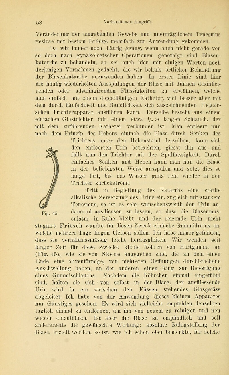Veränderung der umgebenden G-ewebe und unerträglichem Tenesmus vesicae mit bestem Erfolge mehrfach zur Anwendung gekommen. Da wir immer noch häufig genug, wenn auch nicht gerade vor so doch nach gynäkologischen Operationen genöthigt sind Blasen- katarrhe zu behandeln, so sei auch hier mit einigen Worten noch derjenigen Vornahmen gedacht, die wir behufs örtlicher Behandlung der Blasenkatarrhe anzuwenden haben. In erster Linie sind hier die häufig wiederholten Ausspülungen der Blase mit dünnen desinfici- renden oder adstringirenden Flüssigkeiten zu erwähnen, welche man einfach mit einem doppelläufigen Katheter, viel besser aber mit dem durch Einfachheit und Handlichkeit sich auszeichnenden Hegar- schen Trichterapparat ausführen kann. Derselbe besteht aus einem einfachen Glastrichter mit einem etwa Y2 m langen Schlauch, der mit dem zuführenden Katheter verbunden ist. Man entleert nun nach dem Princip des Hebers einfach die Blase durch Senken des Trichters unter den Höhenstand derselben, kann sich den entleerten Urin betrachten, giesst ihn aus und füllt nun den Trichter mit der Spülflüssigkeit. Durch einfaches Senken und Heben kann man nun die Blase in der beliebigsten Weise ausspülen und setzt dies so lange fort, bis das Wasser ganz rein wieder in den Trichter zurückströmt. Tritt in Begleitung des Katarrhs eine starke alkalische Zersetzung des Urins ein, zugleich mit starkem Tenesmus, so ist es sehr wünschenswerth den Urin an- dauernd ausfliessen zu lassen, so dass die Blasenmus- culatur in Euhe bleibt und der reizende Urin nicht stagnirt. Fritsch wandte für diesen Zweck einfache G-ummidrains an, welche mehrere Tage liegen bleiben sollen. Ich habe immer gefunden, dass sie verhältnissmässig leicht herausgleiten. Wir wenden seit langer Zeit für diese Zwecke kleine Eöhren von Hartgummi an (Fig. 45), wie sie von Skene angegeben sind, die an dem einen Ende eine olivenförmige, von mehreren Oeffnungen durchbrochene Anschwellung haben, an der anderen einen Eing zur Befestigung eines Grummischlauchs. Nachdem die Eöhrchen einmal eingeführt sind, halten sie sich von selbst in der Blase; der ausfliessende Urin wird in ein zwischen den Füssen stehendes Glasgefäss abgeleitet. Ich habe von der Anwendung dieses kleinen Apparates nur Günstiges gesehen. Es wird sich vielleicht empfehlen denselben täglich einmal zu entfernen, um ihn von neuem zu reinigen und neu wieder einzuführen. Ist aber die Blase zu empfindlich und soll andererseits die gewünschte Wirkung: absolute Euhigstellung der Blase, erzielt werden, so ist, wie ich schon oben bemerkte, für solche