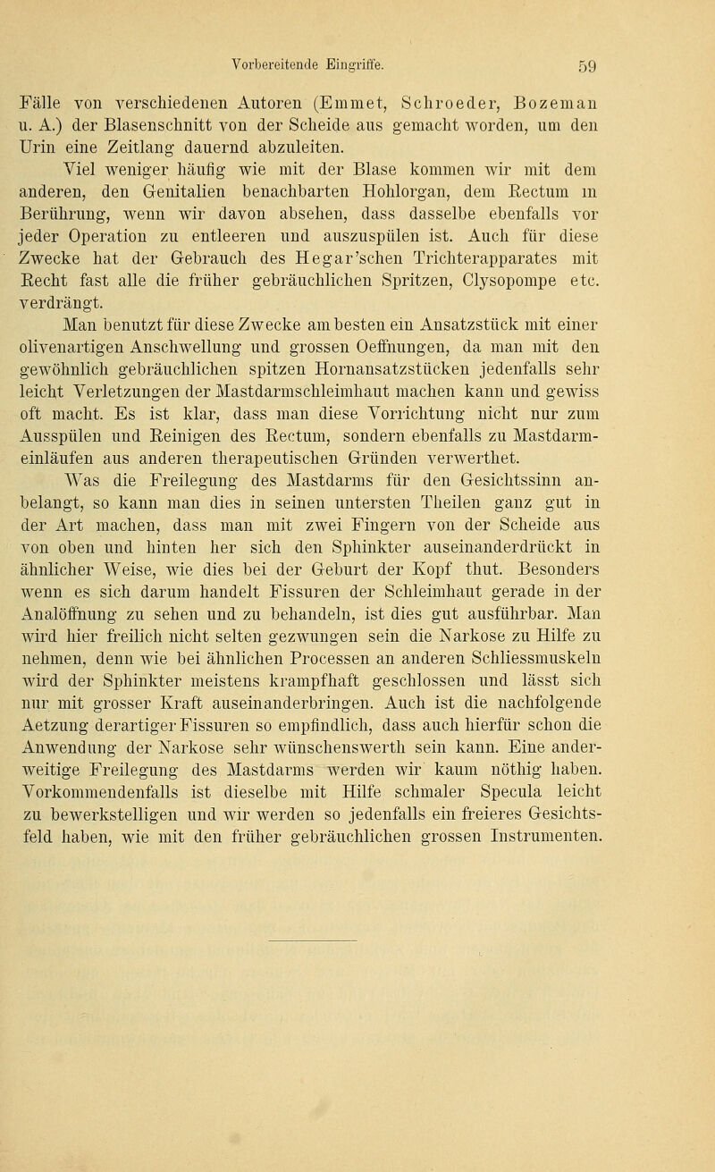 Fälle von verschiedenen Autoren (Emmet, Schroeder, Bozeman u. A.) der Blasenschnitt von der Scheide aus gemacht worden, um den Urin eine Zeitlang dauernd abzuleiten. Viel weniger häufig wie mit der Blase kommen wir mit dem anderen, den Genitalien benachbarten Hohlorgan, dem Eectum m Berührung, wenn wir davon absehen, dass dasselbe ebenfalls vor jeder Operation zu entleeren und auszuspülen ist. Auch für diese Zwecke hat der Gebrauch des Hegar'sehen Trichterapparates mit Eecht fast alle die früher gebräuchlichen Spritzen, Clysopompe etc. verdrängt. Man benutzt für diese Zwecke am besten ein Ansatzstück mit einer olivenartigen Anschwellung und grossen Oeffnungen, da man mit den gewöhnlich gebräuchlichen spitzen Hornansatzstücken jedenfalls sehr leicht Verletzungen der Mastdarmschleimhaut machen kann und gewiss oft macht. Es ist klar, dass man diese Vorrichtung nicht nur zum Ausspülen und Eeinigen des Eectum, sondern ebenfalls zu Mastdarm- einläufen aus anderen therapeutischen Gründen verwerthet. Was die Freilegung des Mastdarms für den Gesichtssinn an- belangt, so kann man dies in seinen untersten Theilen ganz gut in der Art machen, dass man mit zwei Fingern von der Scheide aus von oben und hinten her sich den Sphinkter auseinanderdrückt in ähnlicher Weise, wie dies bei der Geburt der Kopf thut. Besondei^s wenn es sich darum handelt Fissuren der Schleimhaut gerade in der Analöffnung zu sehen und zu behandeln, ist dies gut ausführbar. Man wird hier freilich nicht selten gezwungen sein die Narkose zu Hilfe zu nehmen, denn wie bei ähnlichen Processen an anderen Schliessmuskeln wird der Sphinkter meistens krampfhaft geschlossen und lässt sich nur mit grosser Kraft auseinanderbringen. Auch ist die nachfolgende Aetzung derartiger Fissuren so empfindlich, dass auch hierfür schon die Anwendung der Narkose sehr wünschenswerth sein kann. Eine ander- weitige Freilegung des Mastdarms werden wir kaum nöthig haben. Vorkommendenfalls ist dieselbe mit Hilfe schmaler Specula leicht zu bewerkstelligen und wir werden so jedenfalls ein freieres Gesichts- feld haben, wie mit den früher gebräuchlichen grossen Instrumenten.