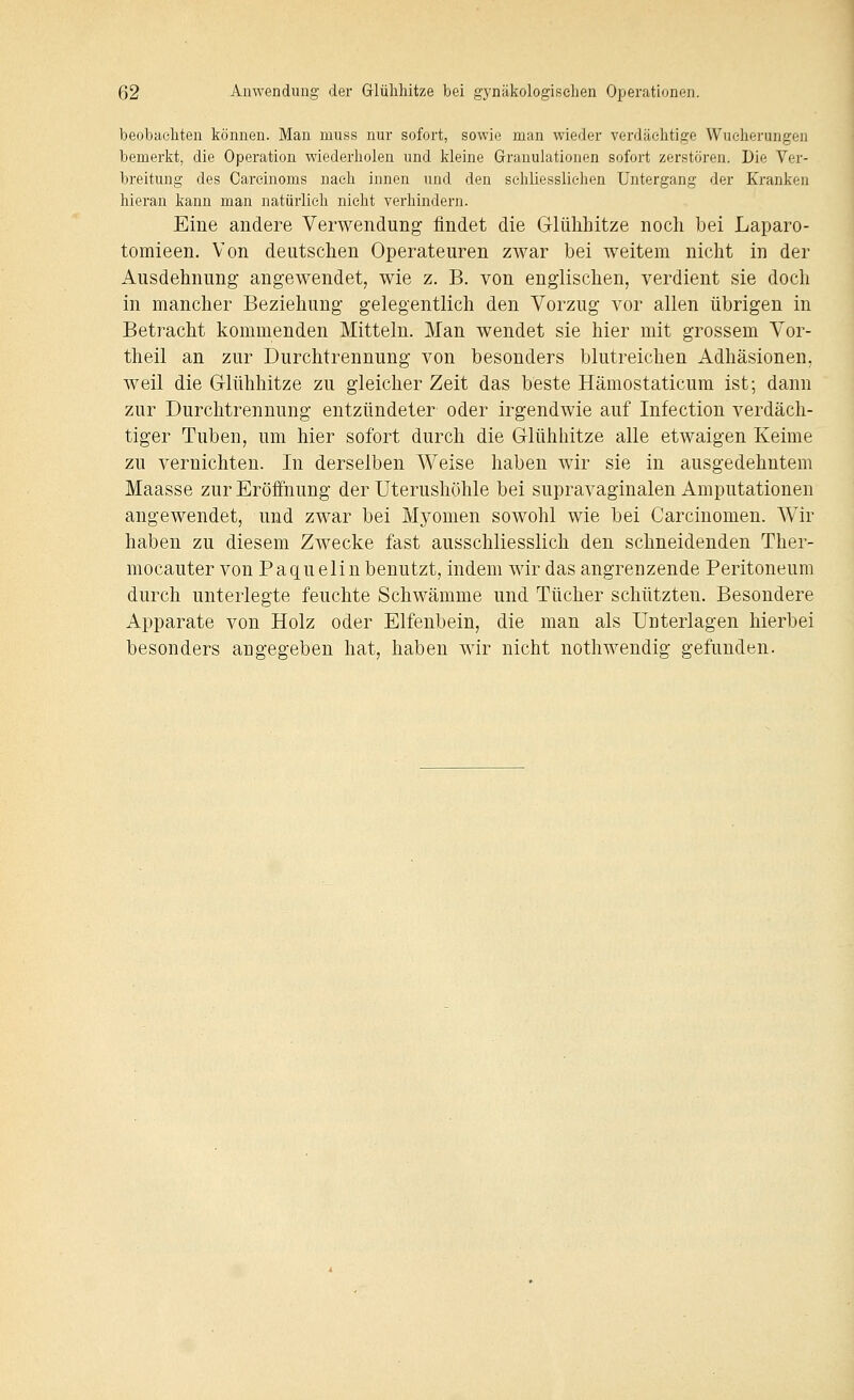 beobachten können. Man muss nur sofort, sowie man wieder verdächtige Wucherungen bemerkt, die Operation wiederholen und kleine Granulationen sofort zerstören. Die Ver- breitung des Careinoms nach innen und den sehliesslichen Untergang der Kranken hiei-an kann man natürlich nicht verhindern. Eine andere Verwendung findet die Glühhitze noch bei Laparo- tomieen. Von deutschen Operateuren zwar bei weitem nicht in der Ausdehnung angewendet, wie z. B. von englischen, verdient sie doch in mancher Beziehung gelegentlich den Vorzug vor allen übrigen in Betracht kommenden Mitteln. Man wendet sie hier mit grossem Vor- theil an zur Durchtrennung von besonders blutreichen Adhäsionen, weil die Glühhitze zu gleicher Zeit das beste Hämostaticum ist; dann zur Durchtrennung entzündeter oder irgendwie auf Infection verdäch- tiger Tuben, um hier sofort durch die Glühliitze alle etwaigen Keime zu vernichten. In derselben Weise haben wir sie in ausgedehntem Maasse zur Eröffnung der Uterushöhle bei supravaginalen Amputationen angewendet, und zwar bei Myomen sowohl wie bei Carcinomen. Wir haben zu diesem Zwecke fast ausschliesslich den schneidenden Ther- mocauter von Paquelin benutzt, indem wir das angrenzende Peritoneum durch unterlegte feuchte Schwämme und Tücher schützten. Besondere Apparate von Holz oder Elfenbein, die man als Unterlagen hierbei besonders angegeben hat, haben wir nicht nothwendig gefunden.